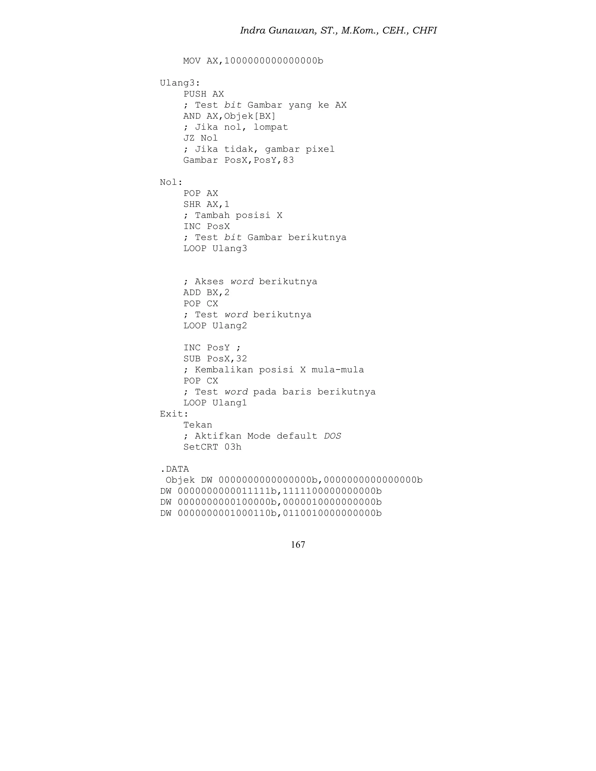 Indra Gunawan, ST., M.Kom., CEH., CHFI
167
MOV AX,1000000000000000b
Ulang3:
PUSH AX
; Test bit Gambar yang ke AX
AND AX,Objek[BX]
; Jika nol, lompat
JZ Nol
; Jika tidak, gambar pixel
Gambar PosX,PosY,83
Nol:
POP AX
SHR AX,1
; Tambah posisi X
INC PosX
; Test bit Gambar berikutnya
LOOP Ulang3
; Akses word berikutnya
ADD BX,2
POP CX
; Test word berikutnya
LOOP Ulang2
INC PosY ;
SUB PosX,32
; Kembalikan posisi X mula-mula
POP CX
; Test word pada baris berikutnya
LOOP Ulang1
Exit:
Tekan
; Aktifkan Mode default DOS
SetCRT 03h
.DATA
Objek DW 0000000000000000b,0000000000000000b
DW 0000000000011111b,1111100000000000b
DW 0000000000100000b,0000010000000000b
DW 0000000001000110b,0110010000000000b
 