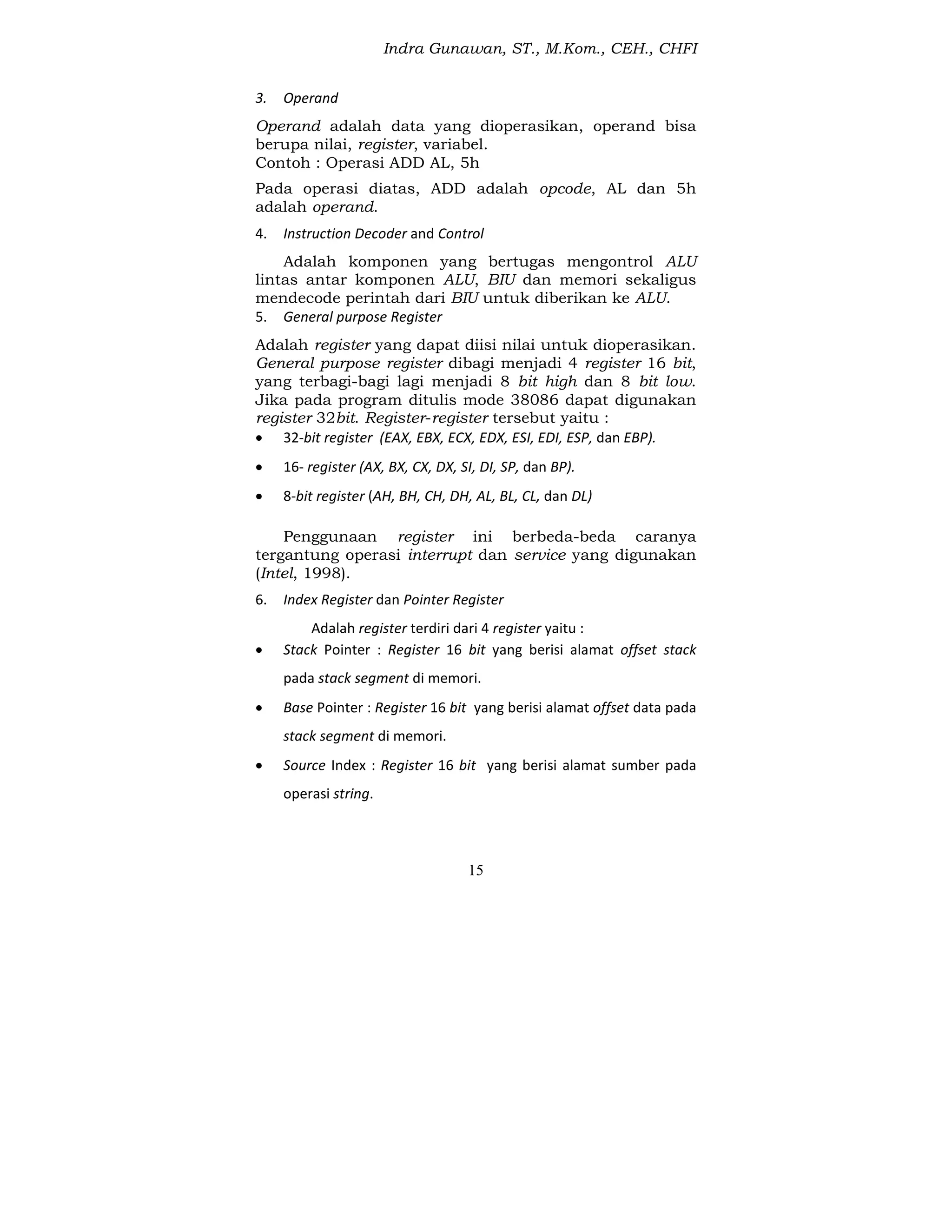 Indra Gunawan, ST., M.Kom., CEH., CHFI
15
3. Operand
Operand adalah data yang dioperasikan, operand bisa
berupa nilai, register, variabel.
Contoh : Operasi ADD AL, 5h
Pada operasi diatas, ADD adalah opcode, AL dan 5h
adalah operand.
4. Instruction Decoder and Control
Adalah komponen yang bertugas mengontrol ALU
lintas antar komponen ALU, BIU dan memori sekaligus
mendecode perintah dari BIU untuk diberikan ke ALU.
5. General purpose Register
Adalah register yang dapat diisi nilai untuk dioperasikan.
General purpose register dibagi menjadi 4 register 16 bit,
yang terbagi-bagi lagi menjadi 8 bit high dan 8 bit low.
Jika pada program ditulis mode 38086 dapat digunakan
register 32bit. Register-register tersebut yaitu :
 32-bit register (EAX, EBX, ECX, EDX, ESI, EDI, ESP, dan EBP).
 16- register (AX, BX, CX, DX, SI, DI, SP, dan BP).
 8-bit register (AH, BH, CH, DH, AL, BL, CL, dan DL)
Penggunaan register ini berbeda-beda caranya
tergantung operasi interrupt dan service yang digunakan
(Intel, 1998).
6. Index Register dan Pointer Register
Adalah register terdiri dari 4 register yaitu :
 Stack Pointer : Register 16 bit yang berisi alamat offset stack
pada stack segment di memori.
 Base Pointer : Register 16 bit yang berisi alamat offset data pada
stack segment di memori.
 Source Index : Register 16 bit yang berisi alamat sumber pada
operasi string.
 