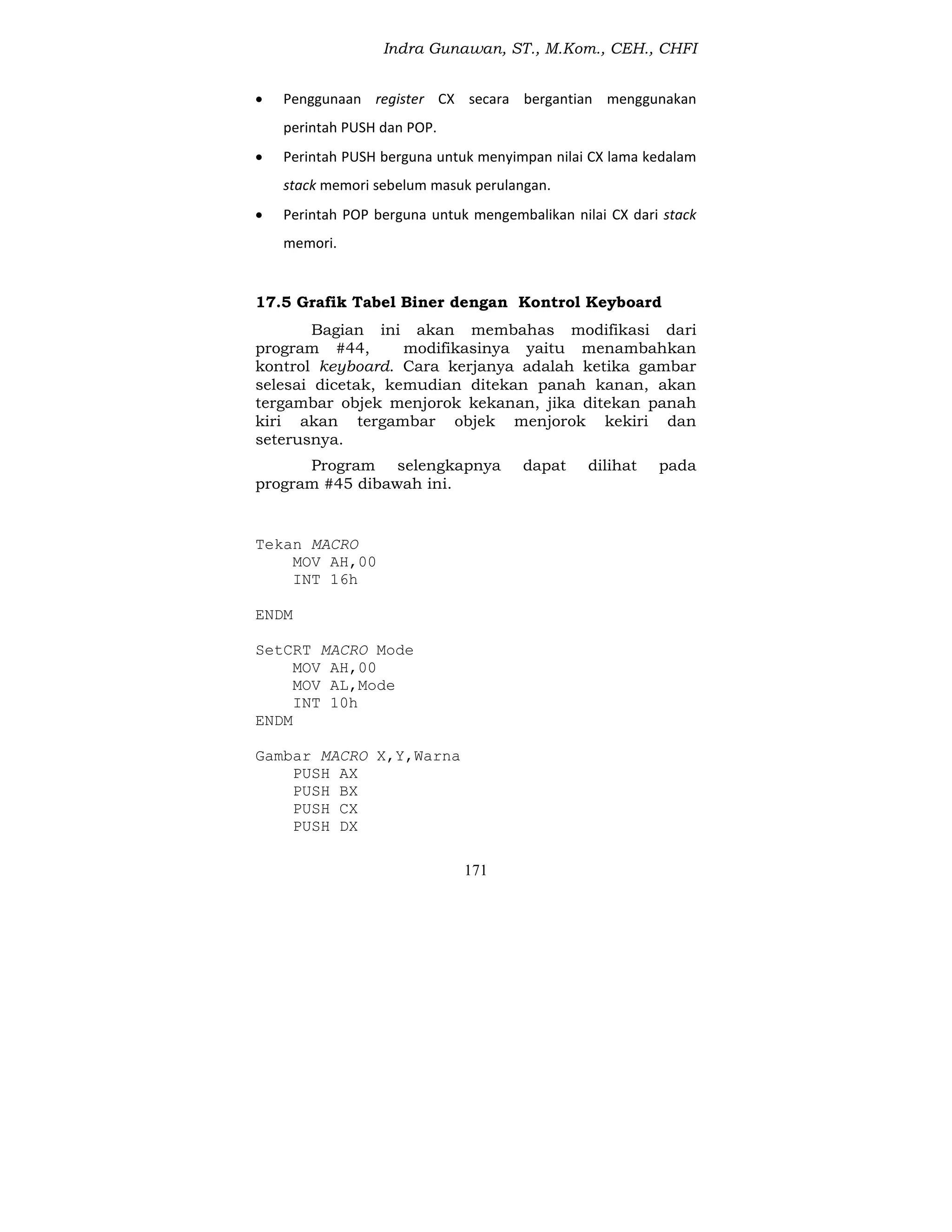 Indra Gunawan, ST., M.Kom., CEH., CHFI
171
 Penggunaan register CX secara bergantian menggunakan
perintah PUSH dan POP.
 Perintah PUSH berguna untuk menyimpan nilai CX lama kedalam
stack memori sebelum masuk perulangan.
 Perintah POP berguna untuk mengembalikan nilai CX dari stack
memori.
17.5 Grafik Tabel Biner dengan Kontrol Keyboard
Bagian ini akan membahas modifikasi dari
program #44, modifikasinya yaitu menambahkan
kontrol keyboard. Cara kerjanya adalah ketika gambar
selesai dicetak, kemudian ditekan panah kanan, akan
tergambar objek menjorok kekanan, jika ditekan panah
kiri akan tergambar objek menjorok kekiri dan
seterusnya.
Program selengkapnya dapat dilihat pada
program #45 dibawah ini.
Tekan MACRO
MOV AH,00
INT 16h
ENDM
SetCRT MACRO Mode
MOV AH,00
MOV AL,Mode
INT 10h
ENDM
Gambar MACRO X,Y,Warna
PUSH AX
PUSH BX
PUSH CX
PUSH DX
 
