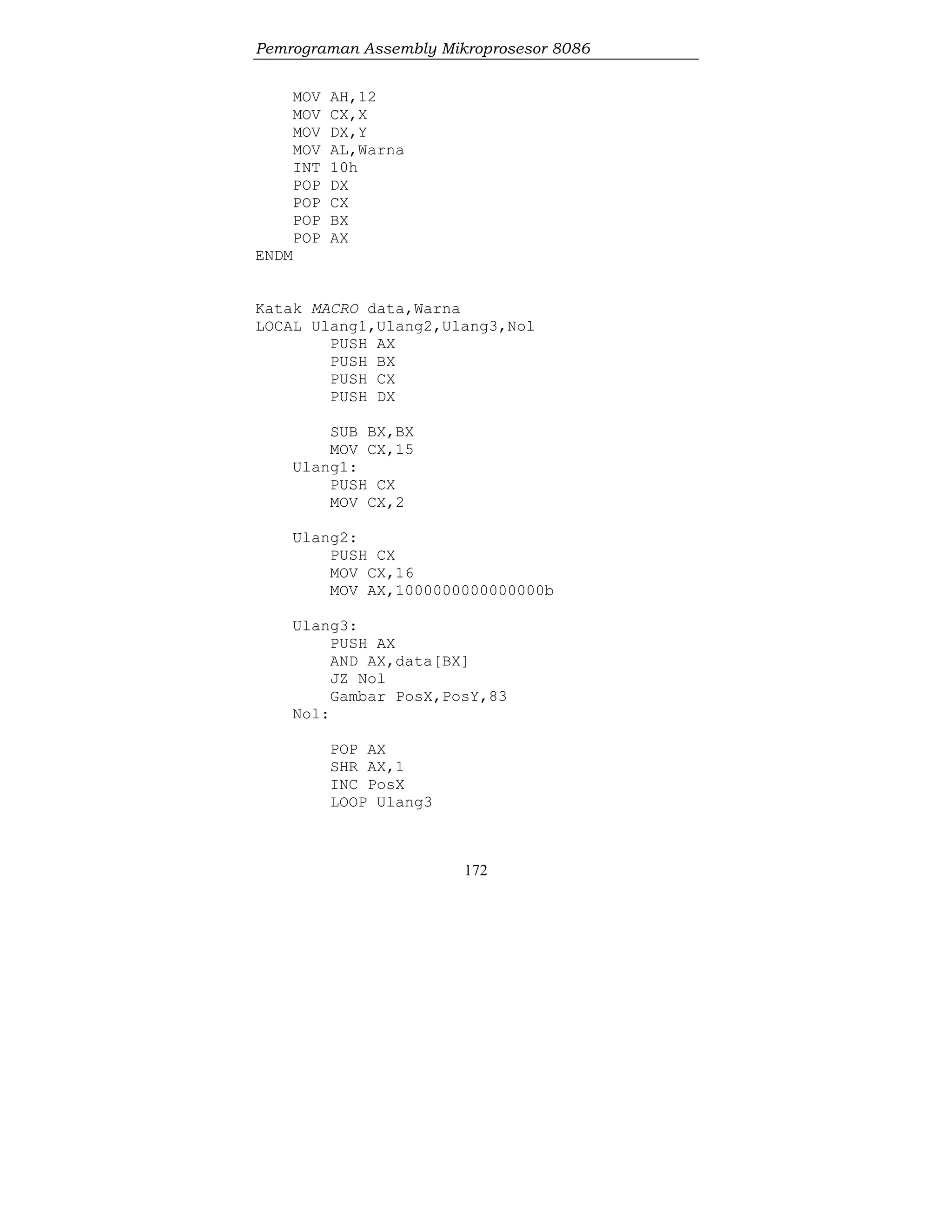 Pemrograman Assembly Mikroprosesor 8086
172
MOV AH,12
MOV CX,X
MOV DX,Y
MOV AL,Warna
INT 10h
POP DX
POP CX
POP BX
POP AX
ENDM
Katak MACRO data,Warna
LOCAL Ulang1,Ulang2,Ulang3,Nol
PUSH AX
PUSH BX
PUSH CX
PUSH DX
SUB BX,BX
MOV CX,15
Ulang1:
PUSH CX
MOV CX,2
Ulang2:
PUSH CX
MOV CX,16
MOV AX,1000000000000000b
Ulang3:
PUSH AX
AND AX,data[BX]
JZ Nol
Gambar PosX,PosY,83
Nol:
POP AX
SHR AX,1
INC PosX
LOOP Ulang3
 