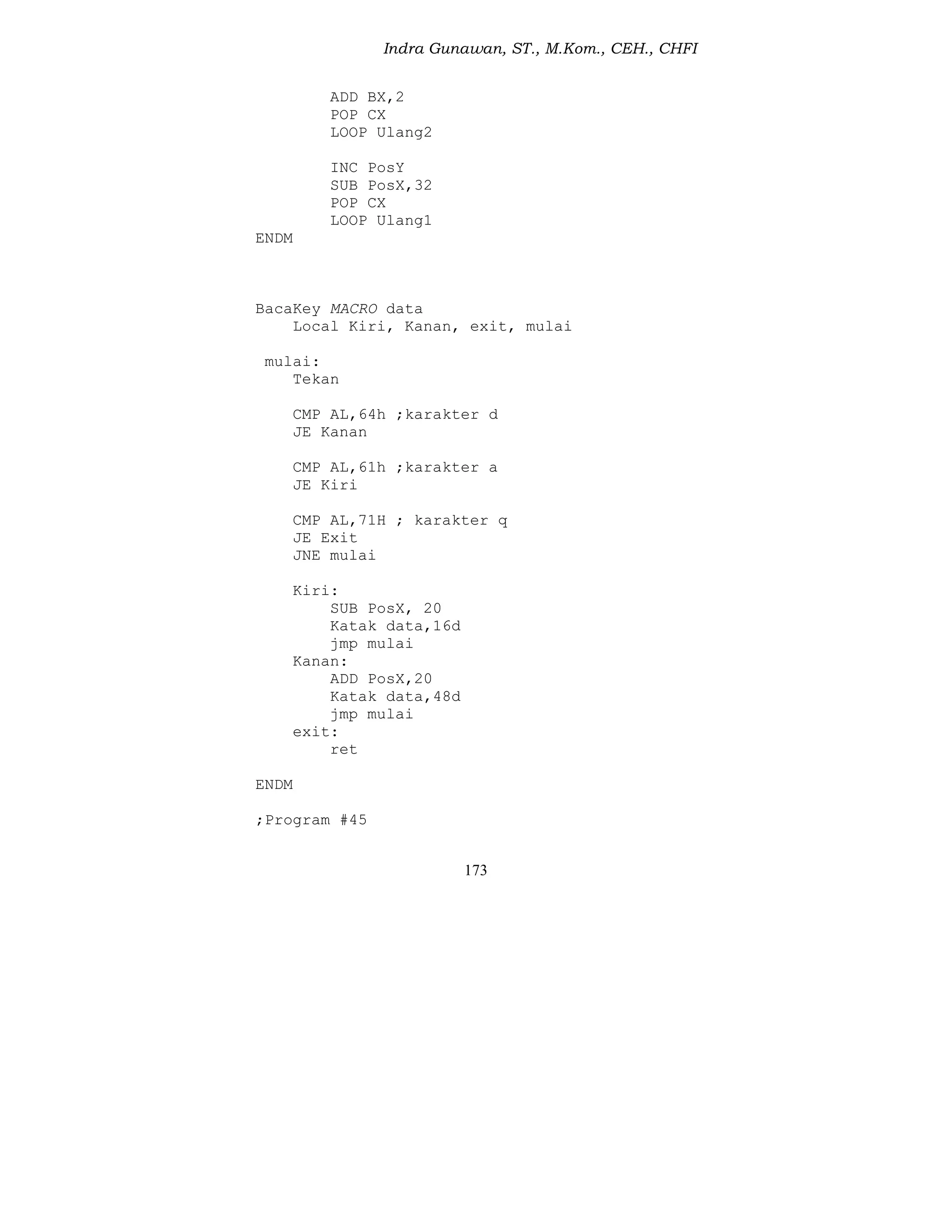 Indra Gunawan, ST., M.Kom., CEH., CHFI
173
ADD BX,2
POP CX
LOOP Ulang2
INC PosY
SUB PosX,32
POP CX
LOOP Ulang1
ENDM
BacaKey MACRO data
Local Kiri, Kanan, exit, mulai
mulai:
Tekan
CMP AL,64h ;karakter d
JE Kanan
CMP AL,61h ;karakter a
JE Kiri
CMP AL,71H ; karakter q
JE Exit
JNE mulai
Kiri:
SUB PosX, 20
Katak data,16d
jmp mulai
Kanan:
ADD PosX,20
Katak data,48d
jmp mulai
exit:
ret
ENDM
;Program #45
 