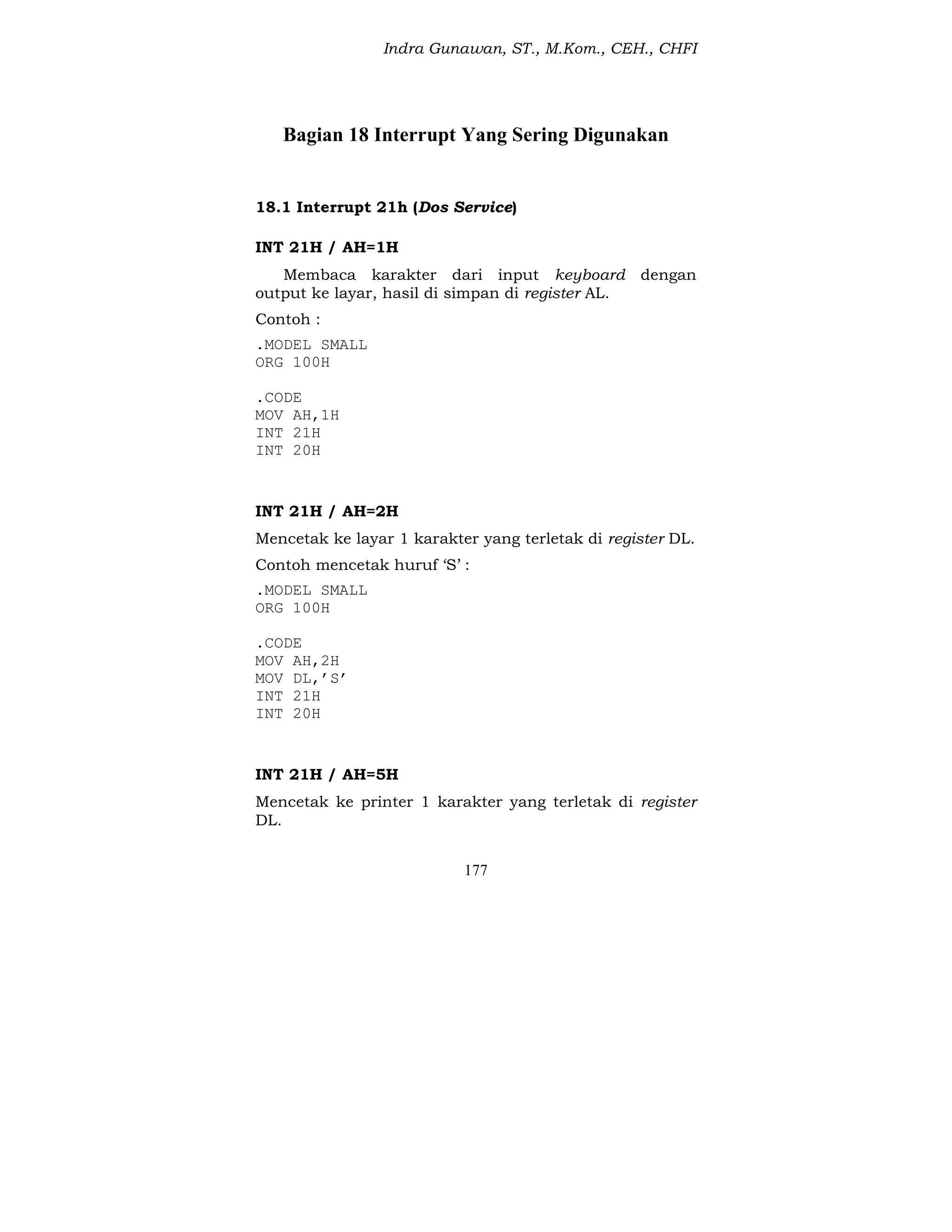 Indra Gunawan, ST., M.Kom., CEH., CHFI
177
Bagian 18 Interrupt Yang Sering Digunakan
18.1 Interrupt 21h (Dos Service)
INT 21H / AH=1H
Membaca karakter dari input keyboard dengan
output ke layar, hasil di simpan di register AL.
Contoh :
.MODEL SMALL
ORG 100H
.CODE
MOV AH,1H
INT 21H
INT 20H
INT 21H / AH=2H
Mencetak ke layar 1 karakter yang terletak di register DL.
Contoh mencetak huruf ‘S’ :
.MODEL SMALL
ORG 100H
.CODE
MOV AH,2H
MOV DL,’S’
INT 21H
INT 20H
INT 21H / AH=5H
Mencetak ke printer 1 karakter yang terletak di register
DL.
 