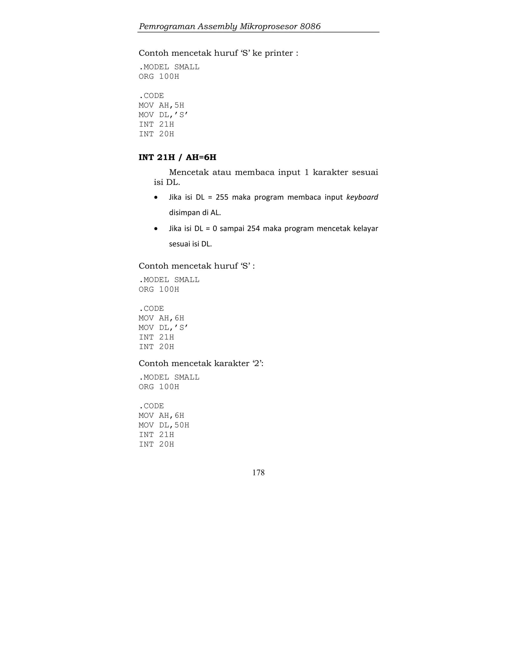 Pemrograman Assembly Mikroprosesor 8086
178
Contoh mencetak huruf ‘S’ ke printer :
.MODEL SMALL
ORG 100H
.CODE
MOV AH,5H
MOV DL,’S’
INT 21H
INT 20H
INT 21H / AH=6H
Mencetak atau membaca input 1 karakter sesuai
isi DL.
 Jika isi DL = 255 maka program membaca input keyboard
disimpan di AL.
 Jika isi DL = 0 sampai 254 maka program mencetak kelayar
sesuai isi DL.
Contoh mencetak huruf ‘S’ :
.MODEL SMALL
ORG 100H
.CODE
MOV AH,6H
MOV DL,’S’
INT 21H
INT 20H
Contoh mencetak karakter ‘2’:
.MODEL SMALL
ORG 100H
.CODE
MOV AH,6H
MOV DL,50H
INT 21H
INT 20H
 