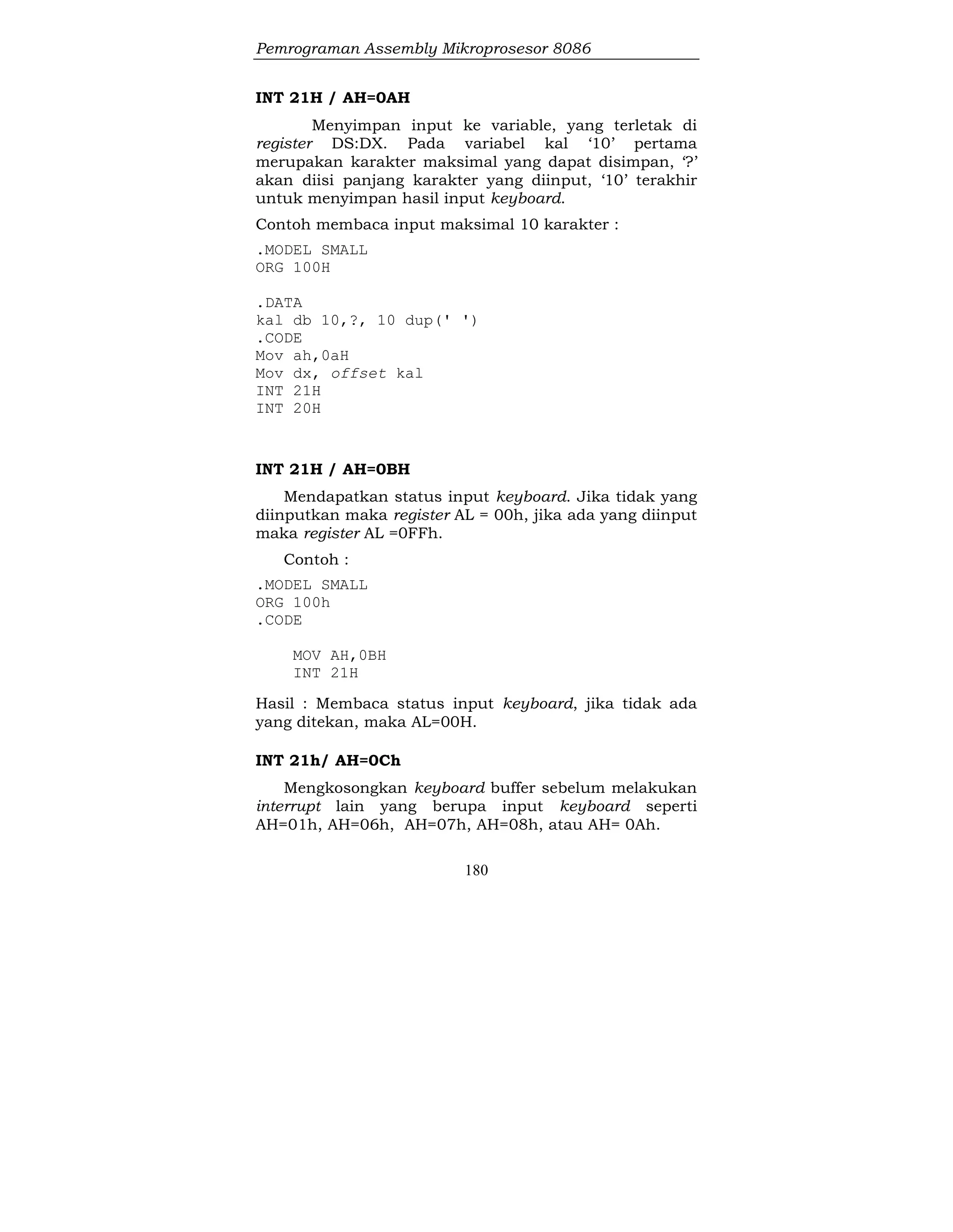 Pemrograman Assembly Mikroprosesor 8086
180
INT 21H / AH=0AH
Menyimpan input ke variable, yang terletak di
register DS:DX. Pada variabel kal ‘10’ pertama
merupakan karakter maksimal yang dapat disimpan, ‘?’
akan diisi panjang karakter yang diinput, ‘10’ terakhir
untuk menyimpan hasil input keyboard.
Contoh membaca input maksimal 10 karakter :
.MODEL SMALL
ORG 100H
.DATA
kal db 10,?, 10 dup(' ')
.CODE
Mov ah,0aH
Mov dx, offset kal
INT 21H
INT 20H
INT 21H / AH=0BH
Mendapatkan status input keyboard. Jika tidak yang
diinputkan maka register AL = 00h, jika ada yang diinput
maka register AL =0FFh.
Contoh :
.MODEL SMALL
ORG 100h
.CODE
MOV AH,0BH
INT 21H
Hasil : Membaca status input keyboard, jika tidak ada
yang ditekan, maka AL=00H.
INT 21h/ AH=0Ch
Mengkosongkan keyboard buffer sebelum melakukan
interrupt lain yang berupa input keyboard seperti
AH=01h, AH=06h, AH=07h, AH=08h, atau AH= 0Ah.
 