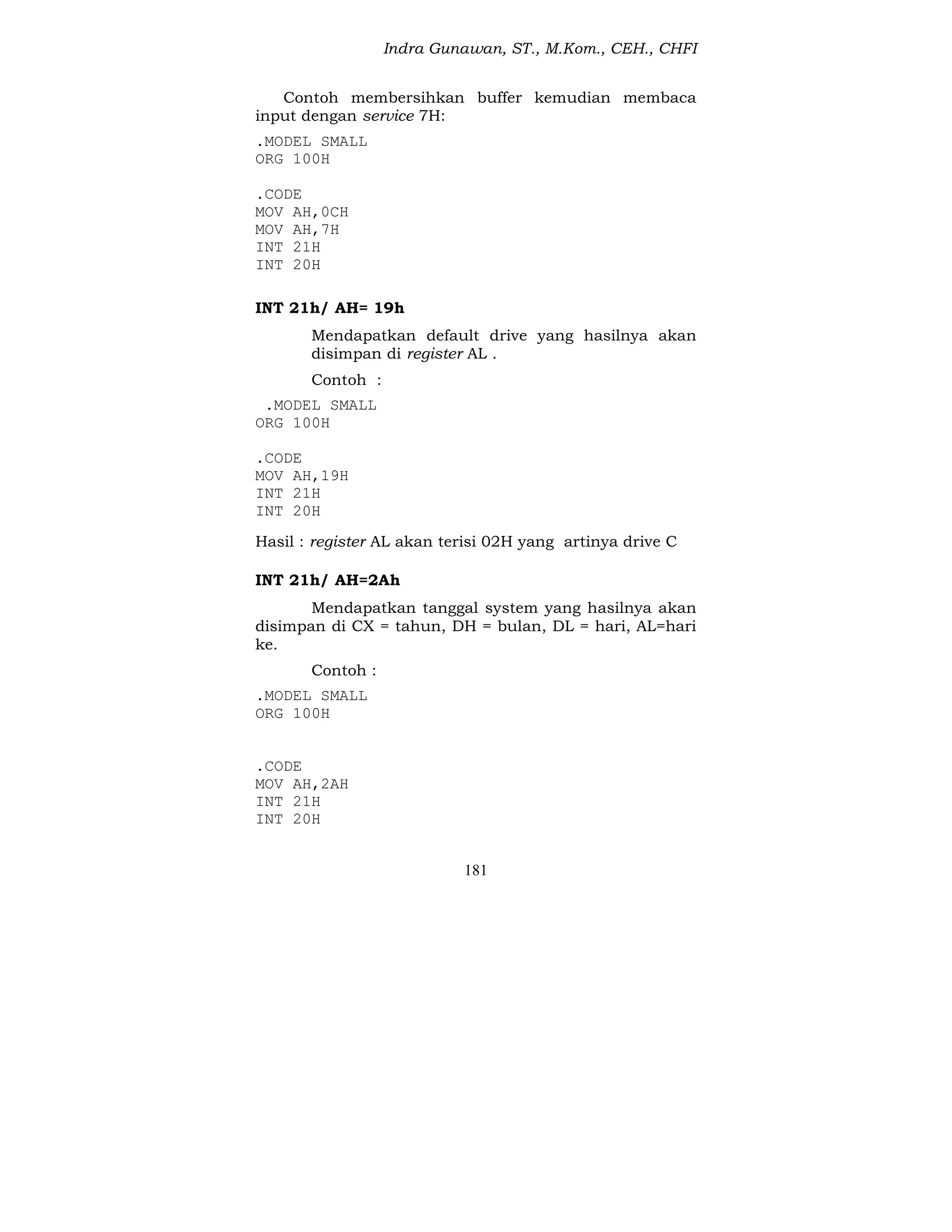 Indra Gunawan, ST., M.Kom., CEH., CHFI
181
Contoh membersihkan buffer kemudian membaca
input dengan service 7H:
.MODEL SMALL
ORG 100H
.CODE
MOV AH,0CH
MOV AH,7H
INT 21H
INT 20H
INT 21h/ AH= 19h
Mendapatkan default drive yang hasilnya akan
disimpan di register AL .
Contoh :
.MODEL SMALL
ORG 100H
.CODE
MOV AH,19H
INT 21H
INT 20H
Hasil : register AL akan terisi 02H yang artinya drive C
INT 21h/ AH=2Ah
Mendapatkan tanggal system yang hasilnya akan
disimpan di CX = tahun, DH = bulan, DL = hari, AL=hari
ke.
Contoh :
.MODEL SMALL
ORG 100H
.CODE
MOV AH,2AH
INT 21H
INT 20H
 