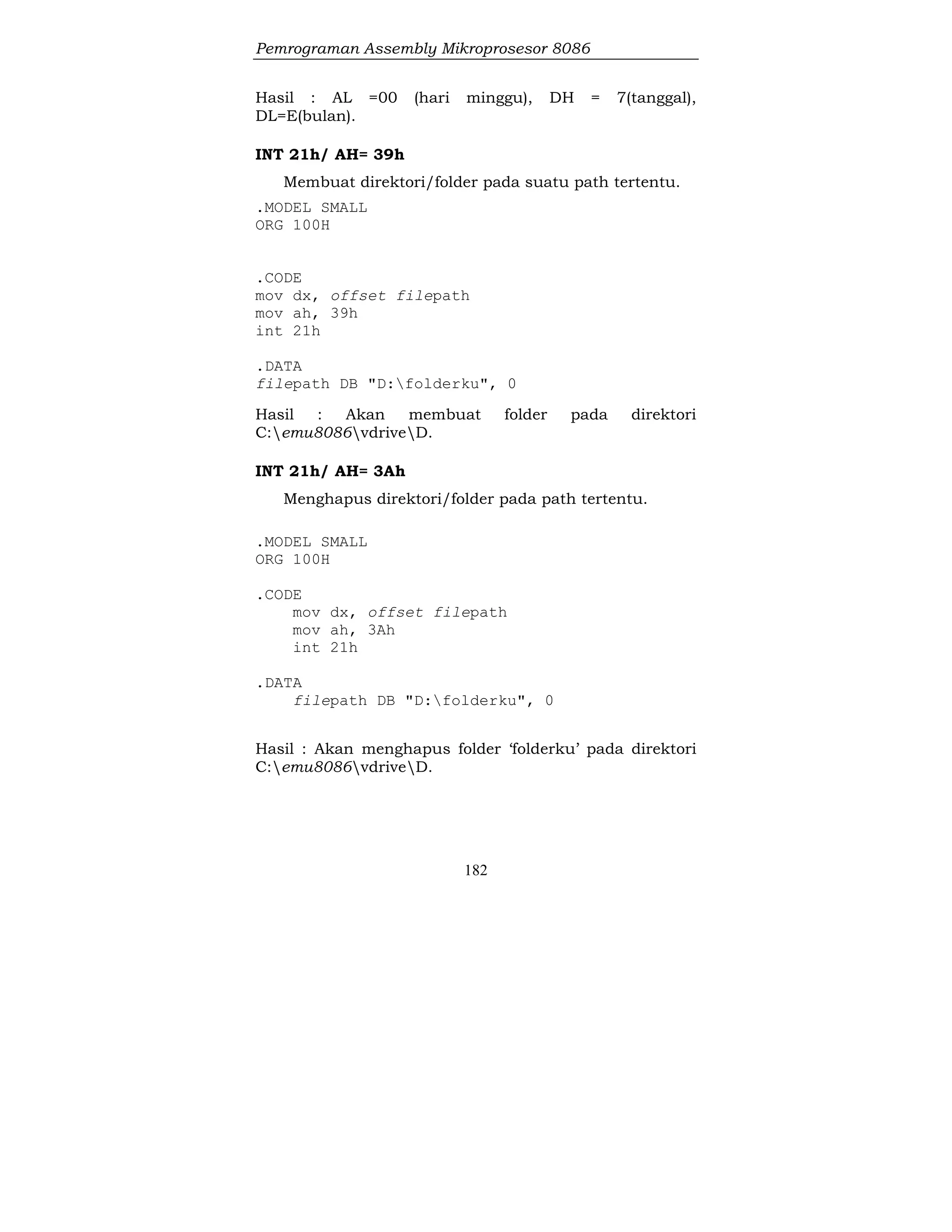 Pemrograman Assembly Mikroprosesor 8086
182
Hasil : AL =00 (hari minggu), DH = 7(tanggal),
DL=E(bulan).
INT 21h/ AH= 39h
Membuat direktori/folder pada suatu path tertentu.
.MODEL SMALL
ORG 100H
.CODE
mov dx, offset filepath
mov ah, 39h
int 21h
.DATA
filepath DB "D:folderku", 0
Hasil : Akan membuat folder pada direktori
C:emu8086vdriveD.
INT 21h/ AH= 3Ah
Menghapus direktori/folder pada path tertentu.
.MODEL SMALL
ORG 100H
.CODE
mov dx, offset filepath
mov ah, 3Ah
int 21h
.DATA
filepath DB "D:folderku", 0
Hasil : Akan menghapus folder ‘folderku’ pada direktori
C:emu8086vdriveD.
 