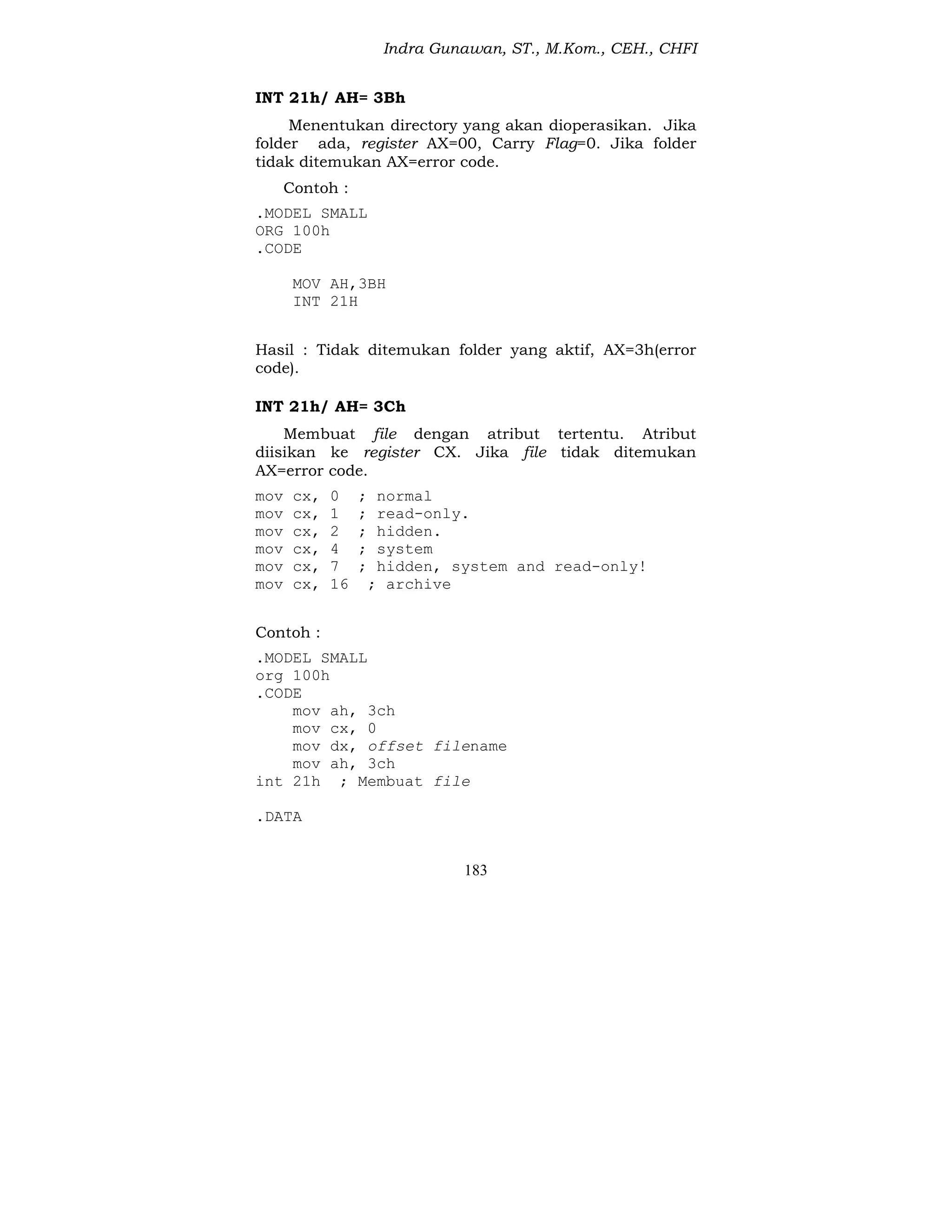Indra Gunawan, ST., M.Kom., CEH., CHFI
183
INT 21h/ AH= 3Bh
Menentukan directory yang akan dioperasikan. Jika
folder ada, register AX=00, Carry Flag=0. Jika folder
tidak ditemukan AX=error code.
Contoh :
.MODEL SMALL
ORG 100h
.CODE
MOV AH,3BH
INT 21H
Hasil : Tidak ditemukan folder yang aktif, AX=3h(error
code).
INT 21h/ AH= 3Ch
Membuat file dengan atribut tertentu. Atribut
diisikan ke register CX. Jika file tidak ditemukan
AX=error code.
mov cx, 0 ; normal
mov cx, 1 ; read-only.
mov cx, 2 ; hidden.
mov cx, 4 ; system
mov cx, 7 ; hidden, system and read-only!
mov cx, 16 ; archive
Contoh :
.MODEL SMALL
org 100h
.CODE
mov ah, 3ch
mov cx, 0
mov dx, offset filename
mov ah, 3ch
int 21h ; Membuat file
.DATA
 
