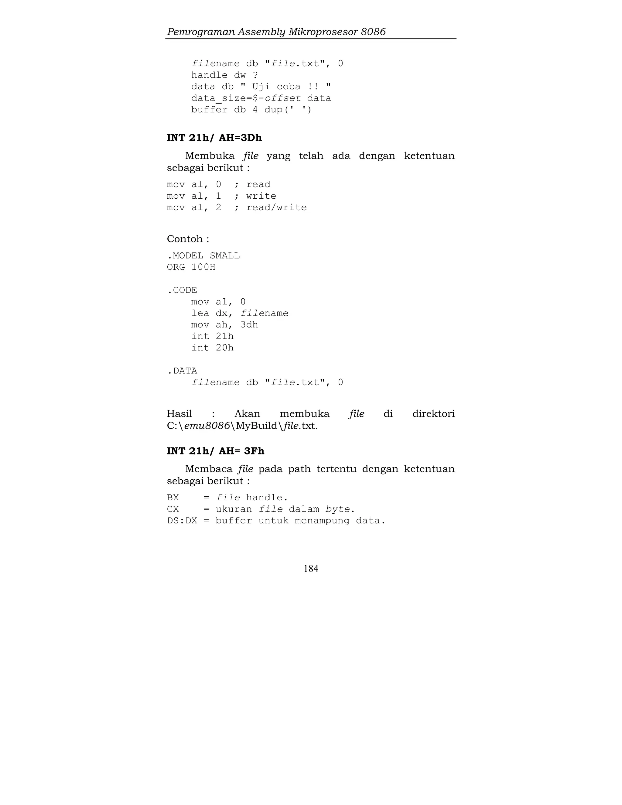 Pemrograman Assembly Mikroprosesor 8086
184
filename db "file.txt", 0
handle dw ?
data db " Uji coba !! "
data_size=$-offset data
buffer db 4 dup(' ')
INT 21h/ AH=3Dh
Membuka file yang telah ada dengan ketentuan
sebagai berikut :
mov al, 0 ; read
mov al, 1 ; write
mov al, 2 ; read/write
Contoh :
.MODEL SMALL
ORG 100H
.CODE
mov al, 0
lea dx, filename
mov ah, 3dh
int 21h
int 20h
.DATA
filename db "file.txt", 0
Hasil : Akan membuka file di direktori
C:emu8086MyBuildfile.txt.
INT 21h/ AH= 3Fh
Membaca file pada path tertentu dengan ketentuan
sebagai berikut :
BX = file handle.
CX = ukuran file dalam byte.
DS:DX = buffer untuk menampung data.
 