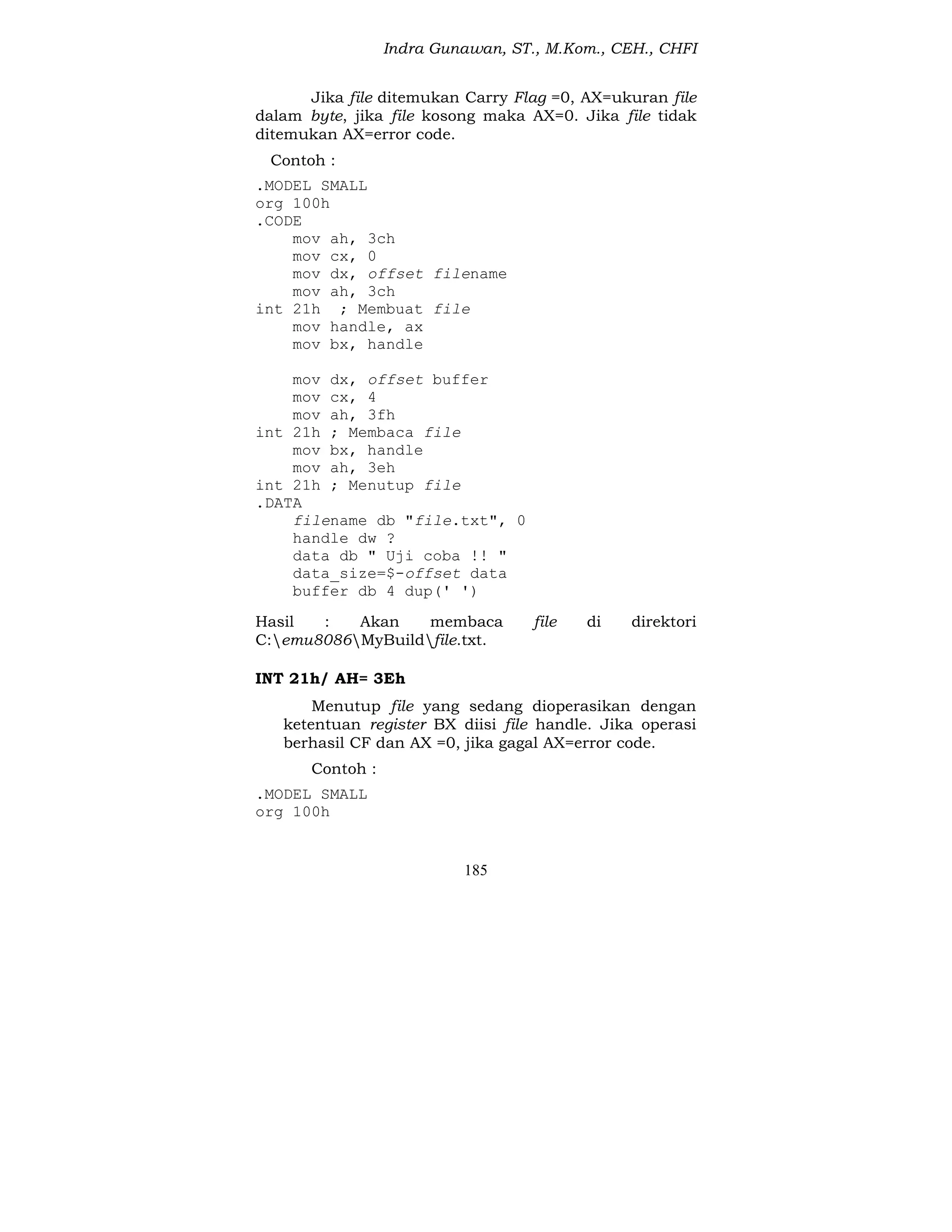 Indra Gunawan, ST., M.Kom., CEH., CHFI
185
Jika file ditemukan Carry Flag =0, AX=ukuran file
dalam byte, jika file kosong maka AX=0. Jika file tidak
ditemukan AX=error code.
Contoh :
.MODEL SMALL
org 100h
.CODE
mov ah, 3ch
mov cx, 0
mov dx, offset filename
mov ah, 3ch
int 21h ; Membuat file
mov handle, ax
mov bx, handle
mov dx, offset buffer
mov cx, 4
mov ah, 3fh
int 21h ; Membaca file
mov bx, handle
mov ah, 3eh
int 21h ; Menutup file
.DATA
filename db "file.txt", 0
handle dw ?
data db " Uji coba !! "
data_size=$-offset data
buffer db 4 dup(' ')
Hasil : Akan membaca file di direktori
C:emu8086MyBuildfile.txt.
INT 21h/ AH= 3Eh
Menutup file yang sedang dioperasikan dengan
ketentuan register BX diisi file handle. Jika operasi
berhasil CF dan AX =0, jika gagal AX=error code.
Contoh :
.MODEL SMALL
org 100h
 