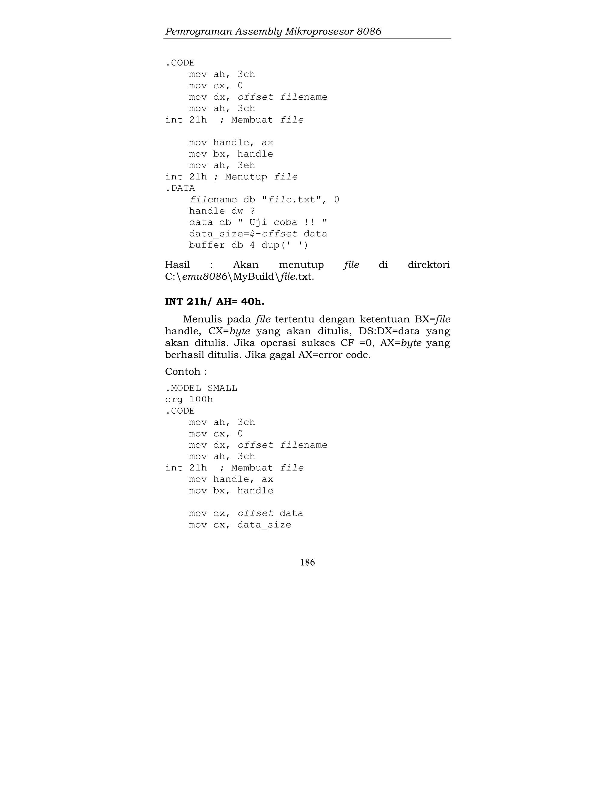 Pemrograman Assembly Mikroprosesor 8086
186
.CODE
mov ah, 3ch
mov cx, 0
mov dx, offset filename
mov ah, 3ch
int 21h ; Membuat file
mov handle, ax
mov bx, handle
mov ah, 3eh
int 21h ; Menutup file
.DATA
filename db "file.txt", 0
handle dw ?
data db " Uji coba !! "
data_size=$-offset data
buffer db 4 dup(' ')
Hasil : Akan menutup file di direktori
C:emu8086MyBuildfile.txt.
INT 21h/ AH= 40h.
Menulis pada file tertentu dengan ketentuan BX=file
handle, CX=byte yang akan ditulis, DS:DX=data yang
akan ditulis. Jika operasi sukses CF =0, AX=byte yang
berhasil ditulis. Jika gagal AX=error code.
Contoh :
.MODEL SMALL
org 100h
.CODE
mov ah, 3ch
mov cx, 0
mov dx, offset filename
mov ah, 3ch
int 21h ; Membuat file
mov handle, ax
mov bx, handle
mov dx, offset data
mov cx, data_size
 