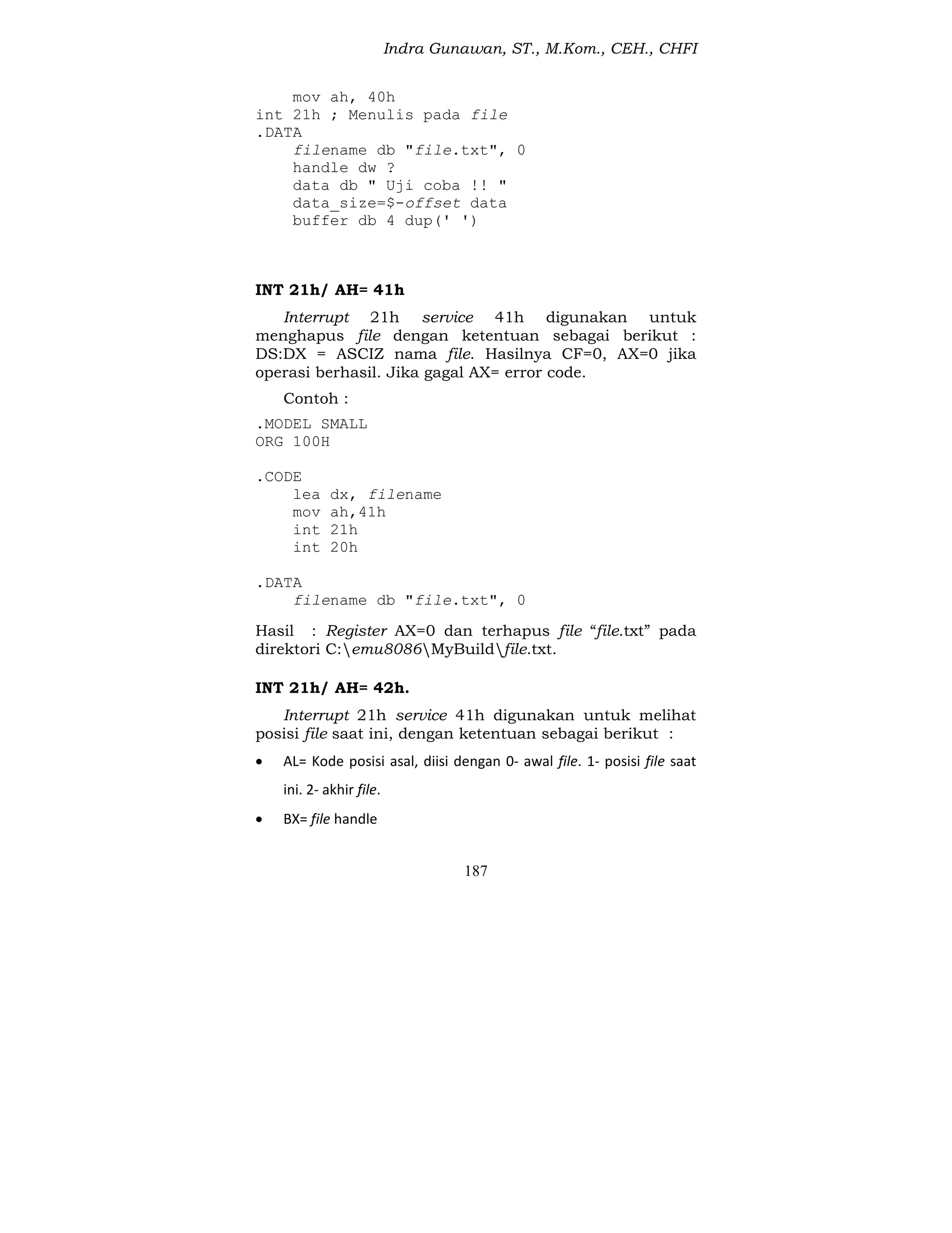 Indra Gunawan, ST., M.Kom., CEH., CHFI
187
mov ah, 40h
int 21h ; Menulis pada file
.DATA
filename db "file.txt", 0
handle dw ?
data db " Uji coba !! "
data_size=$-offset data
buffer db 4 dup(' ')
INT 21h/ AH= 41h
Interrupt 21h service 41h digunakan untuk
menghapus file dengan ketentuan sebagai berikut :
DS:DX = ASCIZ nama file. Hasilnya CF=0, AX=0 jika
operasi berhasil. Jika gagal AX= error code.
Contoh :
.MODEL SMALL
ORG 100H
.CODE
lea dx, filename
mov ah,41h
int 21h
int 20h
.DATA
filename db "file.txt", 0
Hasil : Register AX=0 dan terhapus file “file.txt” pada
direktori C:emu8086MyBuildfile.txt.
INT 21h/ AH= 42h.
Interrupt 21h service 41h digunakan untuk melihat
posisi file saat ini, dengan ketentuan sebagai berikut :
 AL= Kode posisi asal, diisi dengan 0- awal file. 1- posisi file saat
ini. 2- akhir file.
 BX= file handle
 
