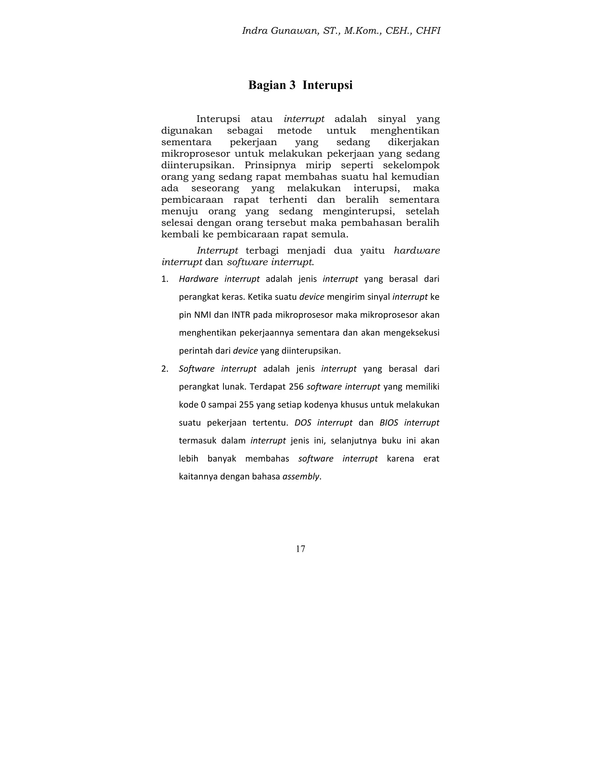 Indra Gunawan, ST., M.Kom., CEH., CHFI
17
Bagian 3 Interupsi
Interupsi atau interrupt adalah sinyal yang
digunakan sebagai metode untuk menghentikan
sementara pekerjaan yang sedang dikerjakan
mikroprosesor untuk melakukan pekerjaan yang sedang
diinterupsikan. Prinsipnya mirip seperti sekelompok
orang yang sedang rapat membahas suatu hal kemudian
ada seseorang yang melakukan interupsi, maka
pembicaraan rapat terhenti dan beralih sementara
menuju orang yang sedang menginterupsi, setelah
selesai dengan orang tersebut maka pembahasan beralih
kembali ke pembicaraan rapat semula.
Interrupt terbagi menjadi dua yaitu hardware
interrupt dan software interrupt.
1. Hardware interrupt adalah jenis interrupt yang berasal dari
perangkat keras. Ketika suatu device mengirim sinyal interrupt ke
pin NMI dan INTR pada mikroprosesor maka mikroprosesor akan
menghentikan pekerjaannya sementara dan akan mengeksekusi
perintah dari device yang diinterupsikan.
2. Software interrupt adalah jenis interrupt yang berasal dari
perangkat lunak. Terdapat 256 software interrupt yang memiliki
kode 0 sampai 255 yang setiap kodenya khusus untuk melakukan
suatu pekerjaan tertentu. DOS interrupt dan BIOS interrupt
termasuk dalam interrupt jenis ini, selanjutnya buku ini akan
lebih banyak membahas software interrupt karena erat
kaitannya dengan bahasa assembly.
 