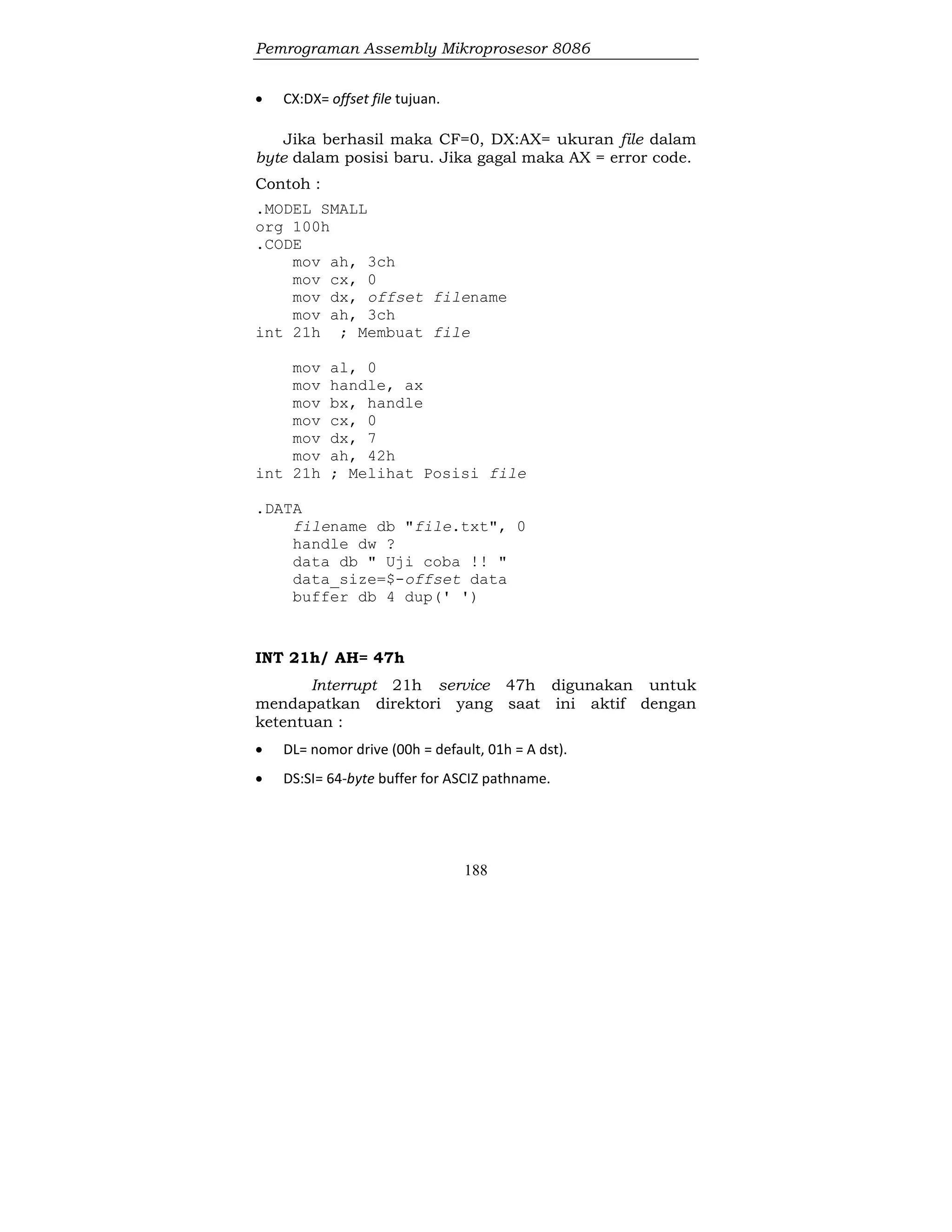 Pemrograman Assembly Mikroprosesor 8086
188
 CX:DX= offset file tujuan.
Jika berhasil maka CF=0, DX:AX= ukuran file dalam
byte dalam posisi baru. Jika gagal maka AX = error code.
Contoh :
.MODEL SMALL
org 100h
.CODE
mov ah, 3ch
mov cx, 0
mov dx, offset filename
mov ah, 3ch
int 21h ; Membuat file
mov al, 0
mov handle, ax
mov bx, handle
mov cx, 0
mov dx, 7
mov ah, 42h
int 21h ; Melihat Posisi file
.DATA
filename db "file.txt", 0
handle dw ?
data db " Uji coba !! "
data_size=$-offset data
buffer db 4 dup(' ')
INT 21h/ AH= 47h
Interrupt 21h service 47h digunakan untuk
mendapatkan direktori yang saat ini aktif dengan
ketentuan :
 DL= nomor drive (00h = default, 01h = A dst).
 DS:SI= 64-byte buffer for ASCIZ pathname.
 