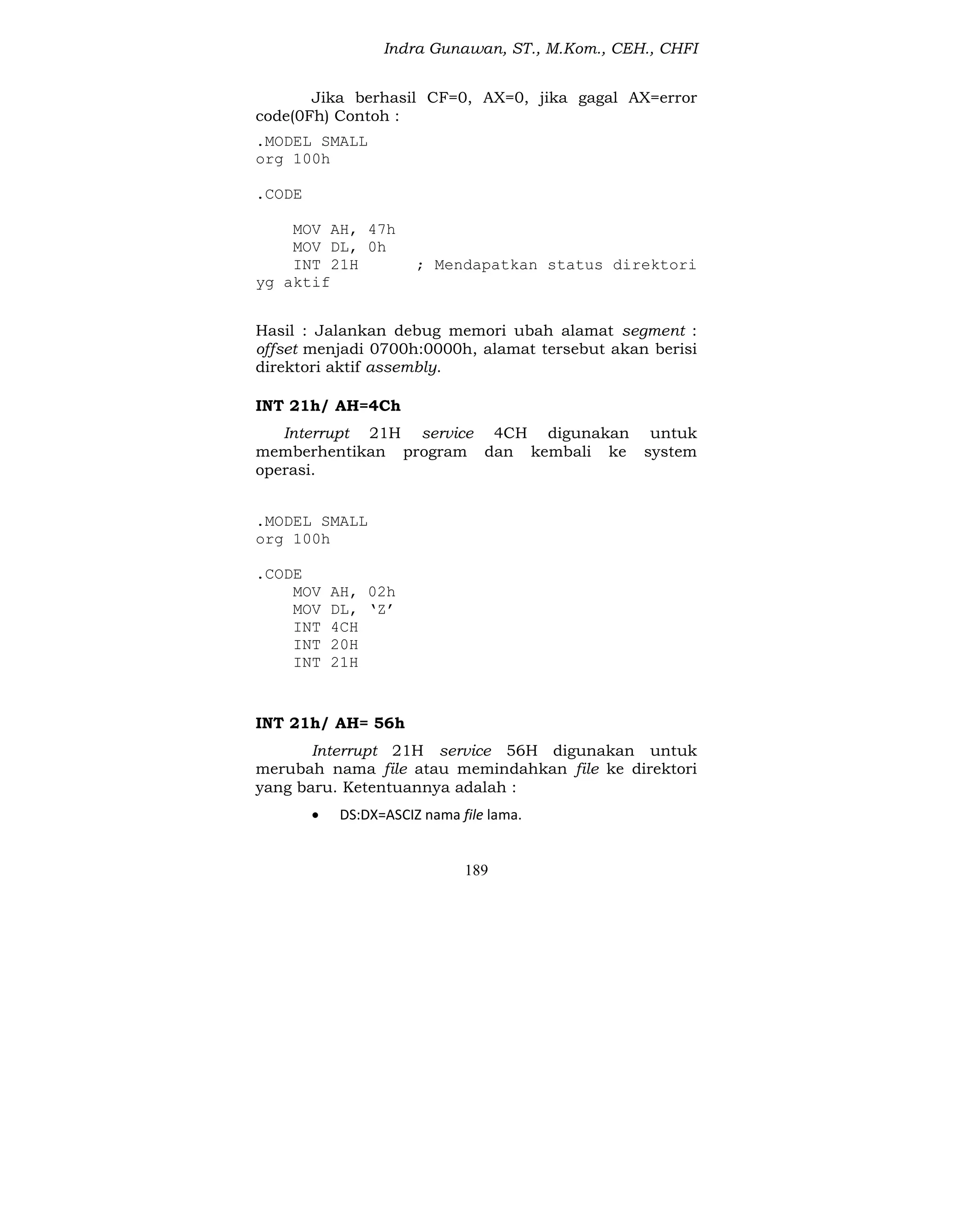 Indra Gunawan, ST., M.Kom., CEH., CHFI
189
Jika berhasil CF=0, AX=0, jika gagal AX=error
code(0Fh) Contoh :
.MODEL SMALL
org 100h
.CODE
MOV AH, 47h
MOV DL, 0h
INT 21H ; Mendapatkan status direktori
yg aktif
Hasil : Jalankan debug memori ubah alamat segment :
offset menjadi 0700h:0000h, alamat tersebut akan berisi
direktori aktif assembly.
INT 21h/ AH=4Ch
Interrupt 21H service 4CH digunakan untuk
memberhentikan program dan kembali ke system
operasi.
.MODEL SMALL
org 100h
.CODE
MOV AH, 02h
MOV DL, ‘Z’
INT 4CH
INT 20H
INT 21H
INT 21h/ AH= 56h
Interrupt 21H service 56H digunakan untuk
merubah nama file atau memindahkan file ke direktori
yang baru. Ketentuannya adalah :
 DS:DX=ASCIZ nama file lama.
 
