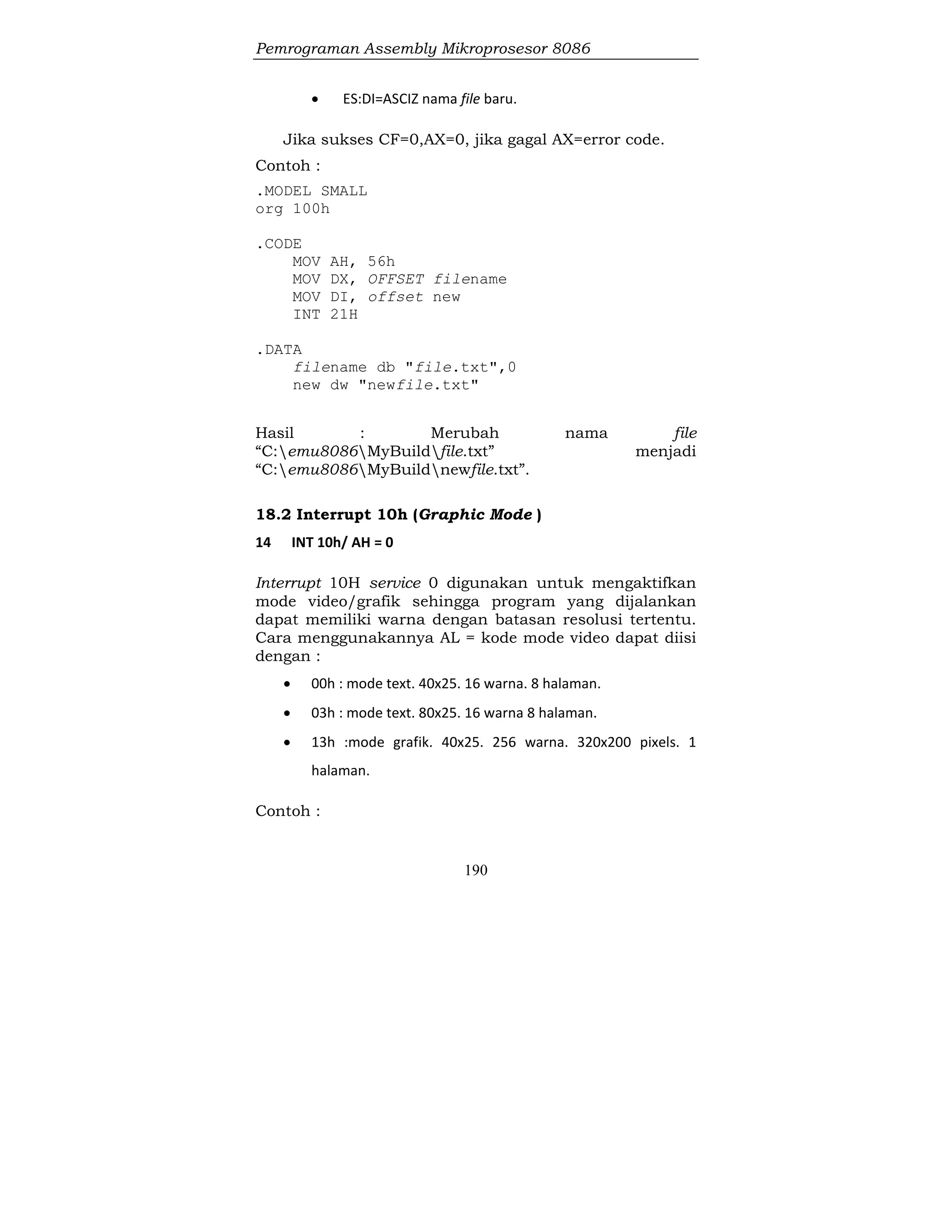 Pemrograman Assembly Mikroprosesor 8086
190
 ES:DI=ASCIZ nama file baru.
Jika sukses CF=0,AX=0, jika gagal AX=error code.
Contoh :
.MODEL SMALL
org 100h
.CODE
MOV AH, 56h
MOV DX, OFFSET filename
MOV DI, offset new
INT 21H
.DATA
filename db "file.txt",0
new dw "newfile.txt"
Hasil : Merubah nama file
“C:emu8086MyBuildfile.txt” menjadi
“C:emu8086MyBuildnewfile.txt”.
18.2 Interrupt 10h (Graphic Mode )
14 INT 10h/ AH = 0
Interrupt 10H service 0 digunakan untuk mengaktifkan
mode video/grafik sehingga program yang dijalankan
dapat memiliki warna dengan batasan resolusi tertentu.
Cara menggunakannya AL = kode mode video dapat diisi
dengan :
 00h : mode text. 40x25. 16 warna. 8 halaman.
 03h : mode text. 80x25. 16 warna 8 halaman.
 13h :mode grafik. 40x25. 256 warna. 320x200 pixels. 1
halaman.
Contoh :
 