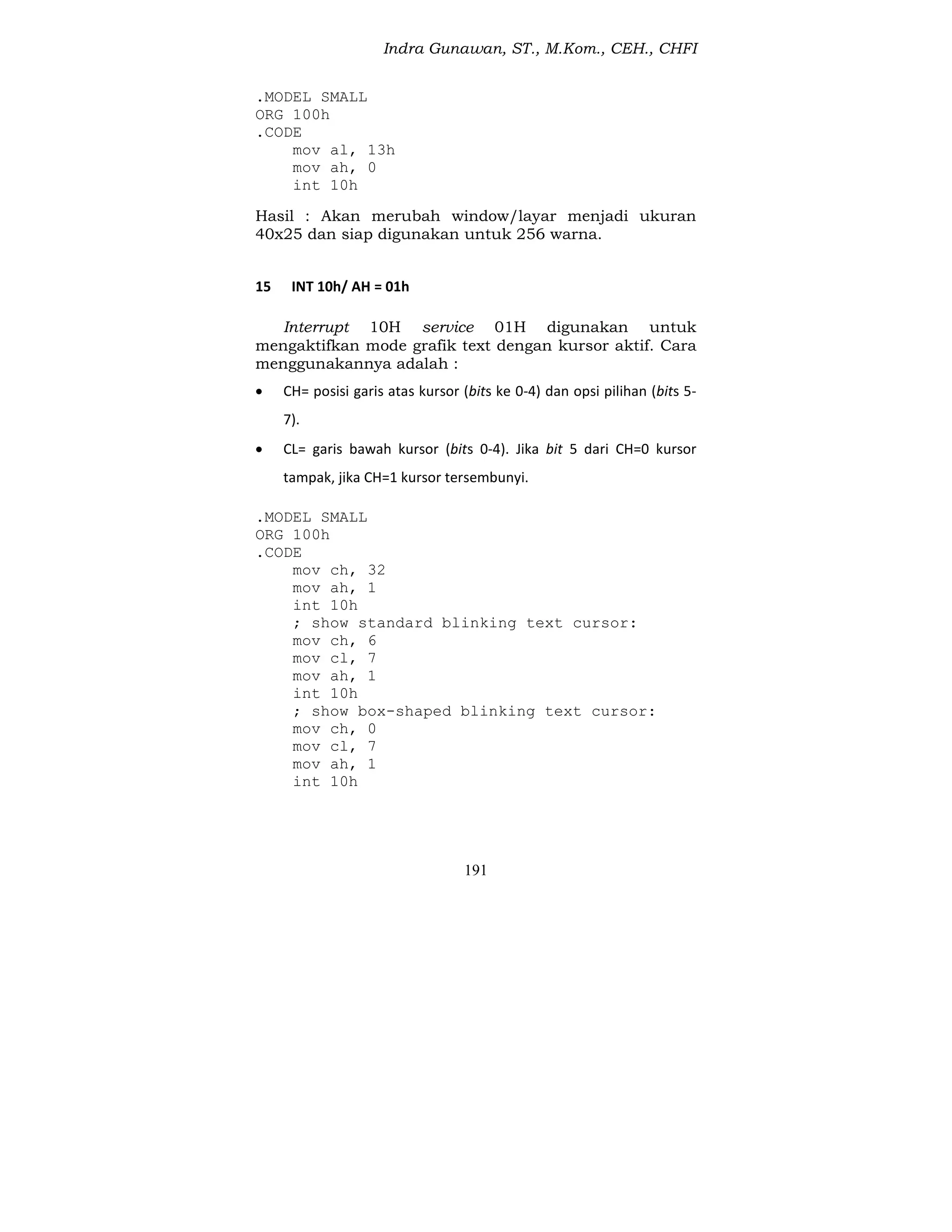 Indra Gunawan, ST., M.Kom., CEH., CHFI
191
.MODEL SMALL
ORG 100h
.CODE
mov al, 13h
mov ah, 0
int 10h
Hasil : Akan merubah window/layar menjadi ukuran
40x25 dan siap digunakan untuk 256 warna.
15 INT 10h/ AH = 01h
Interrupt 10H service 01H digunakan untuk
mengaktifkan mode grafik text dengan kursor aktif. Cara
menggunakannya adalah :
 CH= posisi garis atas kursor (bits ke 0-4) dan opsi pilihan (bits 5-
7).
 CL= garis bawah kursor (bits 0-4). Jika bit 5 dari CH=0 kursor
tampak, jika CH=1 kursor tersembunyi.
.MODEL SMALL
ORG 100h
.CODE
mov ch, 32
mov ah, 1
int 10h
; show standard blinking text cursor:
mov ch, 6
mov cl, 7
mov ah, 1
int 10h
; show box-shaped blinking text cursor:
mov ch, 0
mov cl, 7
mov ah, 1
int 10h
 