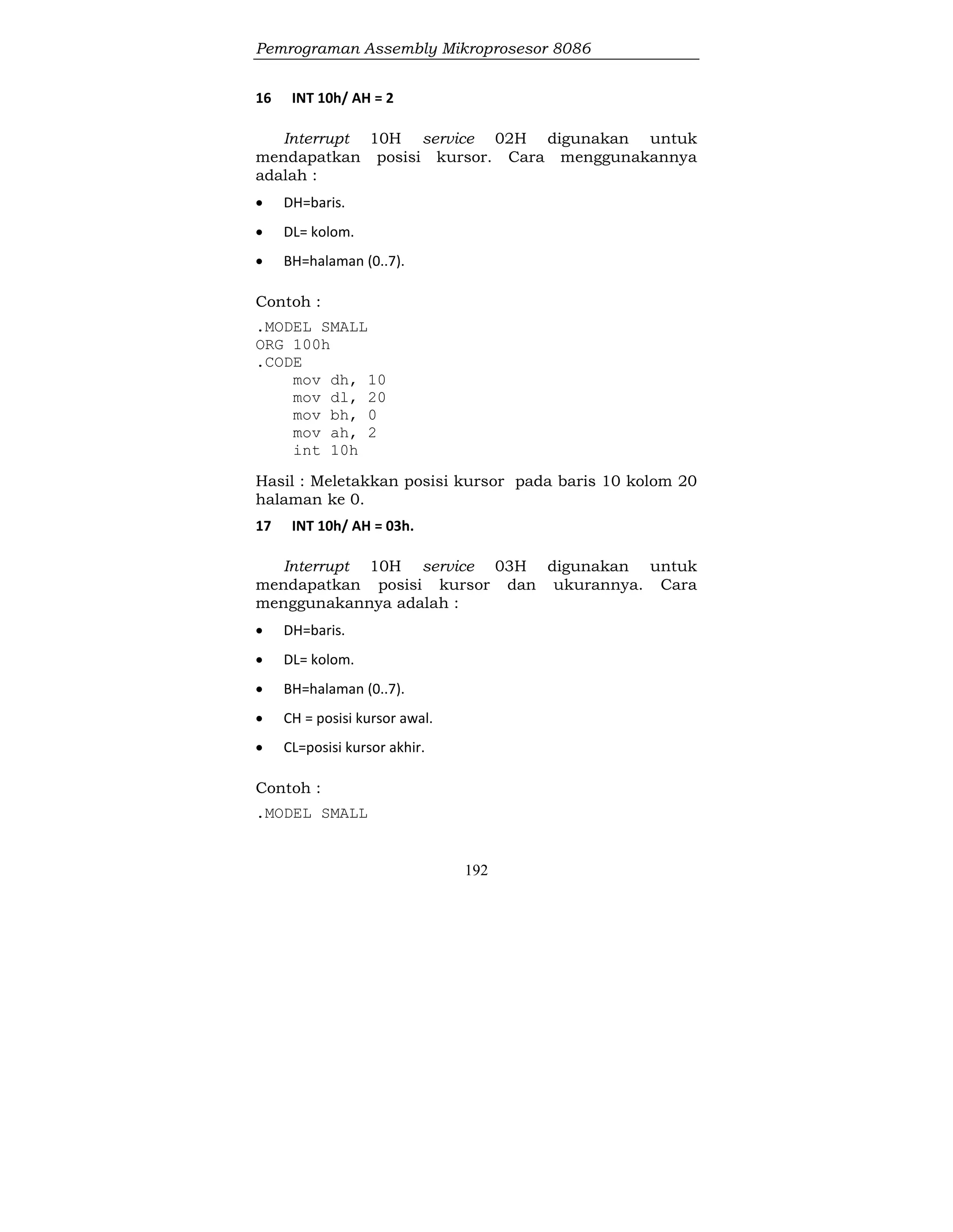 Pemrograman Assembly Mikroprosesor 8086
192
16 INT 10h/ AH = 2
Interrupt 10H service 02H digunakan untuk
mendapatkan posisi kursor. Cara menggunakannya
adalah :
 DH=baris.
 DL= kolom.
 BH=halaman (0..7).
Contoh :
.MODEL SMALL
ORG 100h
.CODE
mov dh, 10
mov dl, 20
mov bh, 0
mov ah, 2
int 10h
Hasil : Meletakkan posisi kursor pada baris 10 kolom 20
halaman ke 0.
17 INT 10h/ AH = 03h.
Interrupt 10H service 03H digunakan untuk
mendapatkan posisi kursor dan ukurannya. Cara
menggunakannya adalah :
 DH=baris.
 DL= kolom.
 BH=halaman (0..7).
 CH = posisi kursor awal.
 CL=posisi kursor akhir.
Contoh :
.MODEL SMALL
 