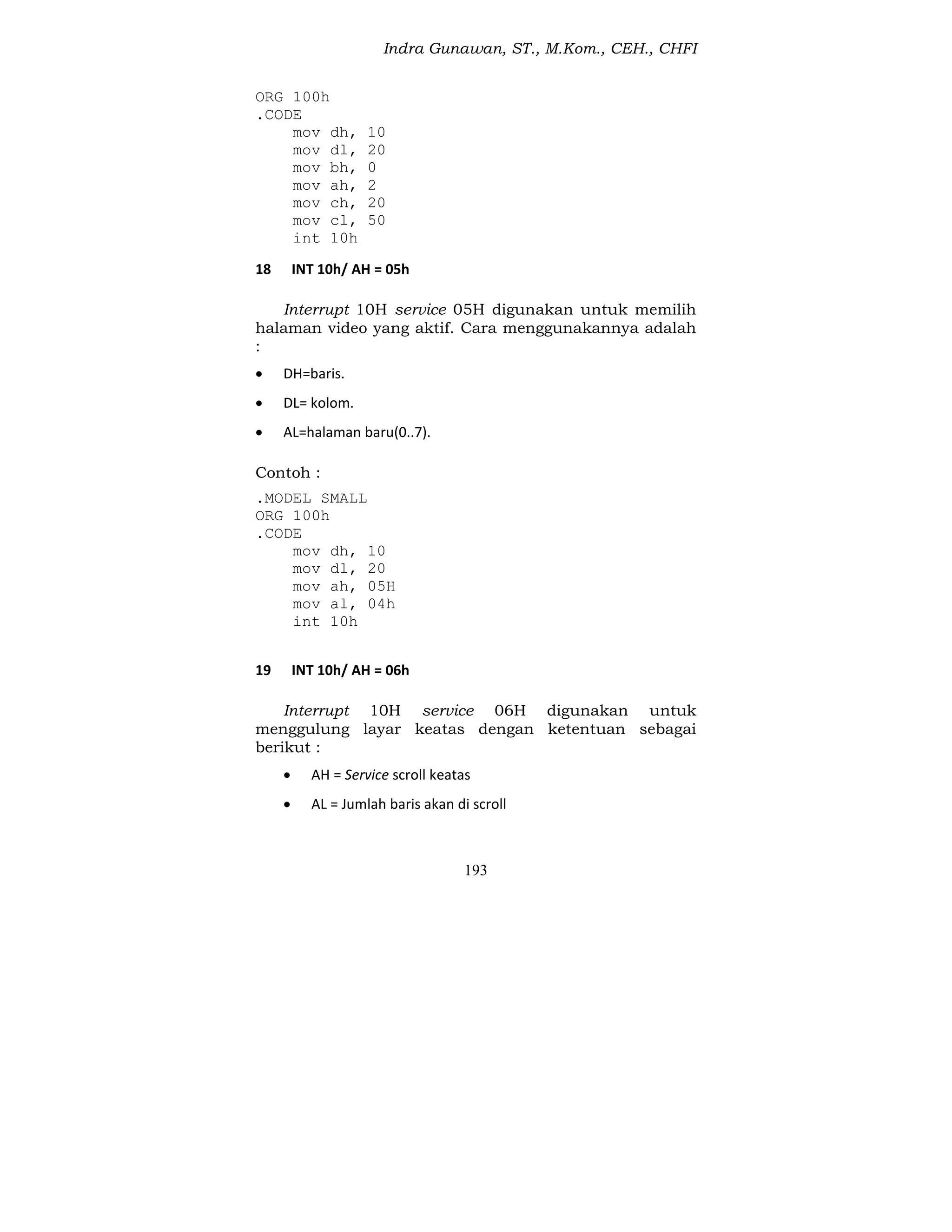 Indra Gunawan, ST., M.Kom., CEH., CHFI
193
ORG 100h
.CODE
mov dh, 10
mov dl, 20
mov bh, 0
mov ah, 2
mov ch, 20
mov cl, 50
int 10h
18 INT 10h/ AH = 05h
Interrupt 10H service 05H digunakan untuk memilih
halaman video yang aktif. Cara menggunakannya adalah
:
 DH=baris.
 DL= kolom.
 AL=halaman baru(0..7).
Contoh :
.MODEL SMALL
ORG 100h
.CODE
mov dh, 10
mov dl, 20
mov ah, 05H
mov al, 04h
int 10h
19 INT 10h/ AH = 06h
Interrupt 10H service 06H digunakan untuk
menggulung layar keatas dengan ketentuan sebagai
berikut :
 AH = Service scroll keatas
 AL = Jumlah baris akan di scroll
 