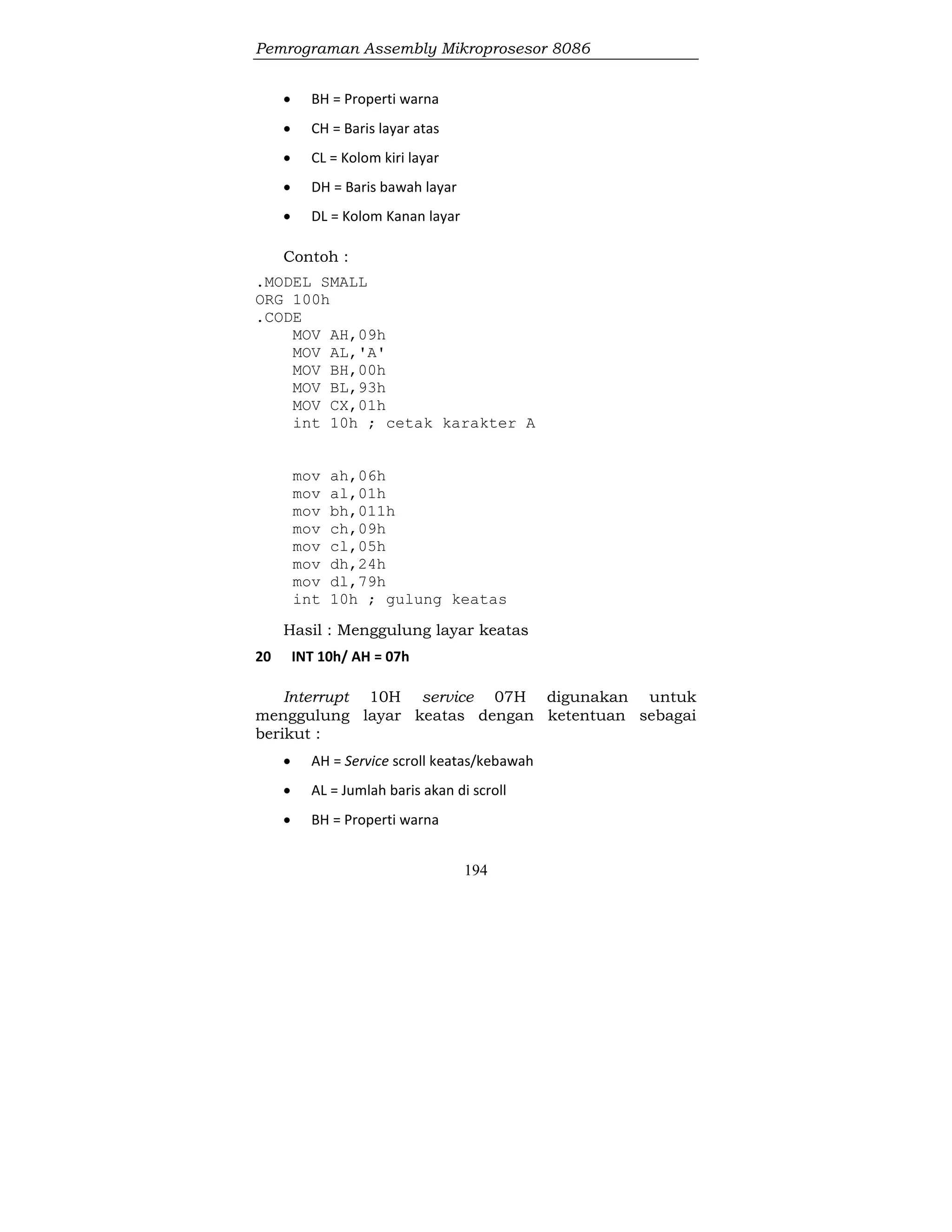 Pemrograman Assembly Mikroprosesor 8086
194
 BH = Properti warna
 CH = Baris layar atas
 CL = Kolom kiri layar
 DH = Baris bawah layar
 DL = Kolom Kanan layar
Contoh :
.MODEL SMALL
ORG 100h
.CODE
MOV AH,09h
MOV AL,'A'
MOV BH,00h
MOV BL,93h
MOV CX,01h
int 10h ; cetak karakter A
mov ah,06h
mov al,01h
mov bh,011h
mov ch,09h
mov cl,05h
mov dh,24h
mov dl,79h
int 10h ; gulung keatas
Hasil : Menggulung layar keatas
20 INT 10h/ AH = 07h
Interrupt 10H service 07H digunakan untuk
menggulung layar keatas dengan ketentuan sebagai
berikut :
 AH = Service scroll keatas/kebawah
 AL = Jumlah baris akan di scroll
 BH = Properti warna
 