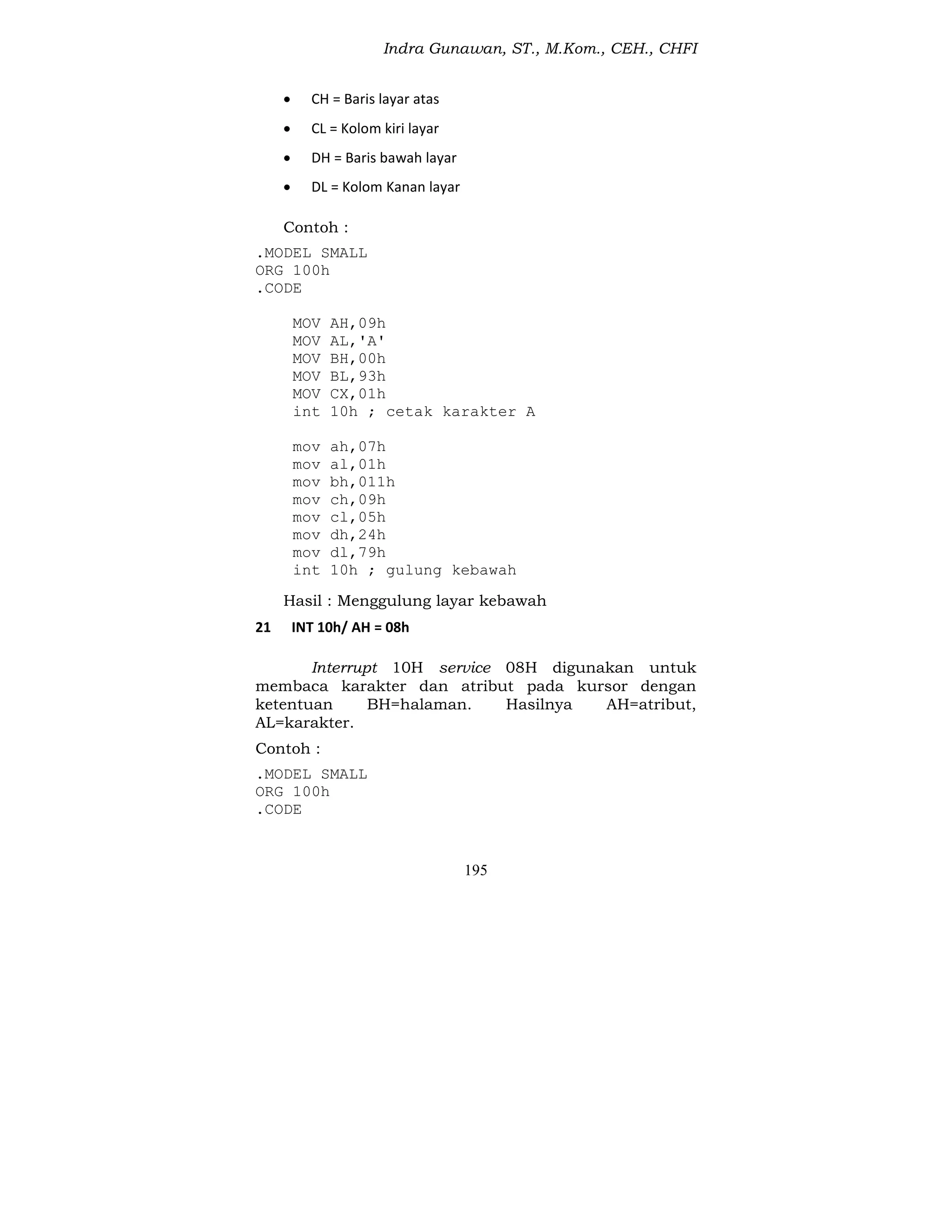 Indra Gunawan, ST., M.Kom., CEH., CHFI
195
 CH = Baris layar atas
 CL = Kolom kiri layar
 DH = Baris bawah layar
 DL = Kolom Kanan layar
Contoh :
.MODEL SMALL
ORG 100h
.CODE
MOV AH,09h
MOV AL,'A'
MOV BH,00h
MOV BL,93h
MOV CX,01h
int 10h ; cetak karakter A
mov ah,07h
mov al,01h
mov bh,011h
mov ch,09h
mov cl,05h
mov dh,24h
mov dl,79h
int 10h ; gulung kebawah
Hasil : Menggulung layar kebawah
21 INT 10h/ AH = 08h
Interrupt 10H service 08H digunakan untuk
membaca karakter dan atribut pada kursor dengan
ketentuan BH=halaman. Hasilnya AH=atribut,
AL=karakter.
Contoh :
.MODEL SMALL
ORG 100h
.CODE
 