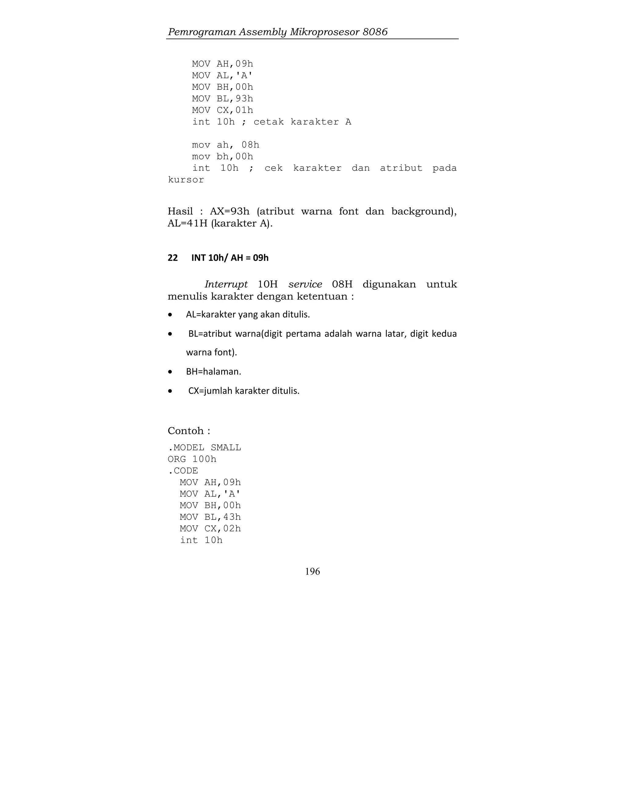 Pemrograman Assembly Mikroprosesor 8086
196
MOV AH,09h
MOV AL,'A'
MOV BH,00h
MOV BL,93h
MOV CX,01h
int 10h ; cetak karakter A
mov ah, 08h
mov bh,00h
int 10h ; cek karakter dan atribut pada
kursor
Hasil : AX=93h (atribut warna font dan background),
AL=41H (karakter A).
22 INT 10h/ AH = 09h
Interrupt 10H service 08H digunakan untuk
menulis karakter dengan ketentuan :
 AL=karakter yang akan ditulis.
 BL=atribut warna(digit pertama adalah warna latar, digit kedua
warna font).
 BH=halaman.
 CX=jumlah karakter ditulis.
Contoh :
.MODEL SMALL
ORG 100h
.CODE
MOV AH,09h
MOV AL,'A'
MOV BH,00h
MOV BL,43h
MOV CX,02h
int 10h
 