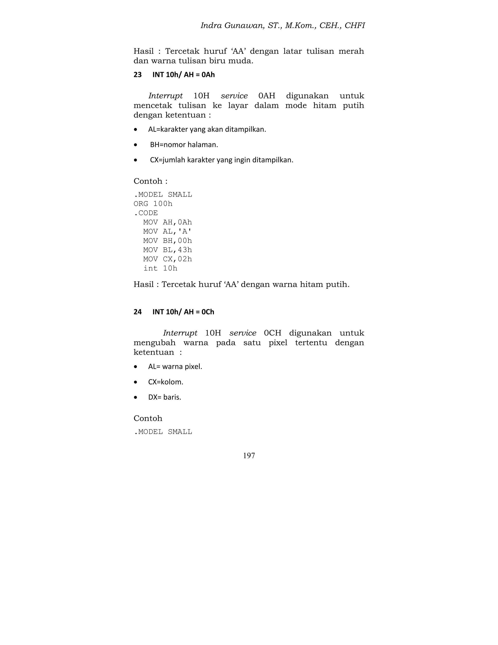 Indra Gunawan, ST., M.Kom., CEH., CHFI
197
Hasil : Tercetak huruf ‘AA’ dengan latar tulisan merah
dan warna tulisan biru muda.
23 INT 10h/ AH = 0Ah
Interrupt 10H service 0AH digunakan untuk
mencetak tulisan ke layar dalam mode hitam putih
dengan ketentuan :
 AL=karakter yang akan ditampilkan.
 BH=nomor halaman.
 CX=jumlah karakter yang ingin ditampilkan.
Contoh :
.MODEL SMALL
ORG 100h
.CODE
MOV AH,0Ah
MOV AL,'A'
MOV BH,00h
MOV BL,43h
MOV CX,02h
int 10h
Hasil : Tercetak huruf ‘AA’ dengan warna hitam putih.
24 INT 10h/ AH = 0Ch
Interrupt 10H service 0CH digunakan untuk
mengubah warna pada satu pixel tertentu dengan
ketentuan :
 AL= warna pixel.
 CX=kolom.
 DX= baris.
Contoh
.MODEL SMALL
 