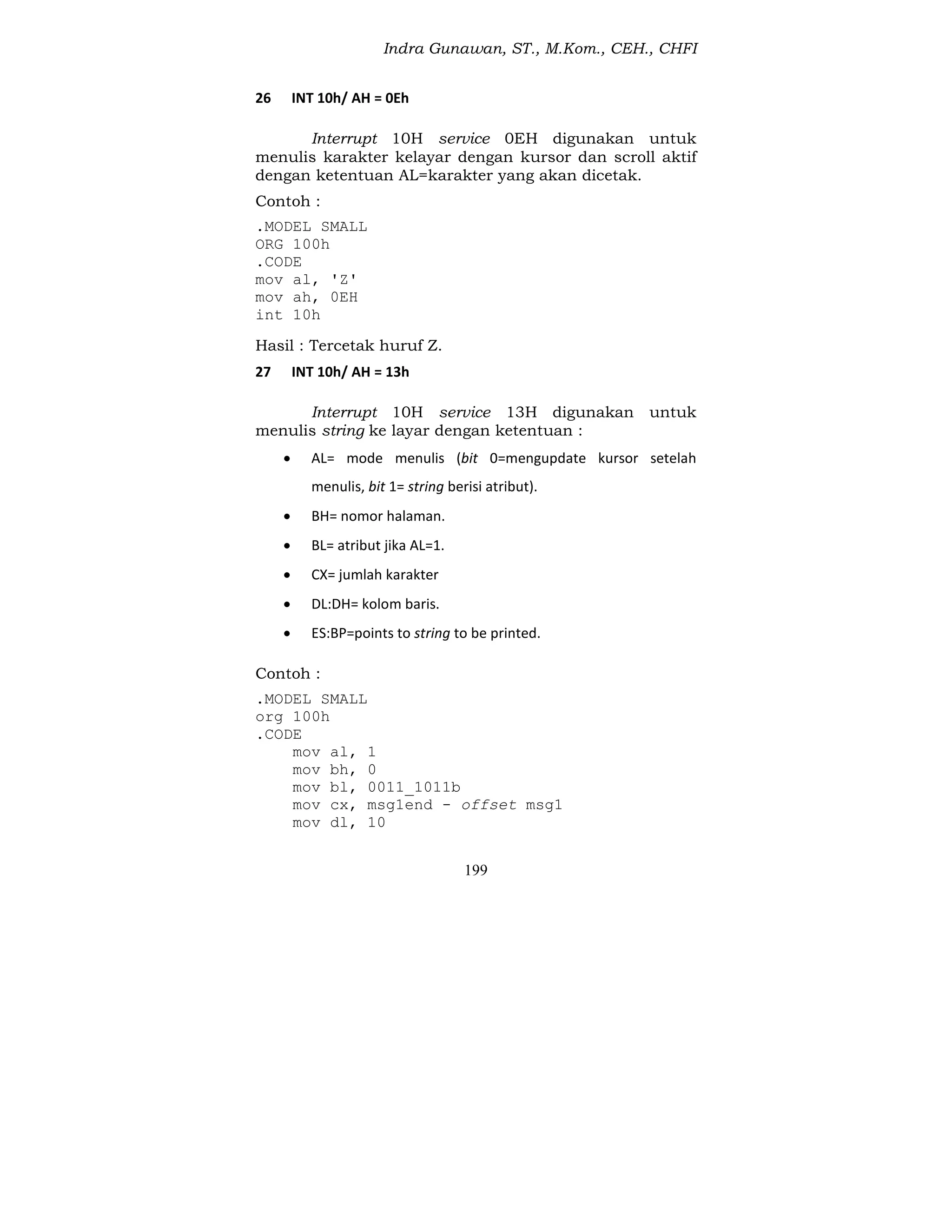 Indra Gunawan, ST., M.Kom., CEH., CHFI
199
26 INT 10h/ AH = 0Eh
Interrupt 10H service 0EH digunakan untuk
menulis karakter kelayar dengan kursor dan scroll aktif
dengan ketentuan AL=karakter yang akan dicetak.
Contoh :
.MODEL SMALL
ORG 100h
.CODE
mov al, 'Z'
mov ah, 0EH
int 10h
Hasil : Tercetak huruf Z.
27 INT 10h/ AH = 13h
Interrupt 10H service 13H digunakan untuk
menulis string ke layar dengan ketentuan :
 AL= mode menulis (bit 0=mengupdate kursor setelah
menulis, bit 1= string berisi atribut).
 BH= nomor halaman.
 BL= atribut jika AL=1.
 CX= jumlah karakter
 DL:DH= kolom baris.
 ES:BP=points to string to be printed.
Contoh :
.MODEL SMALL
org 100h
.CODE
mov al, 1
mov bh, 0
mov bl, 0011_1011b
mov cx, msg1end - offset msg1
mov dl, 10
 