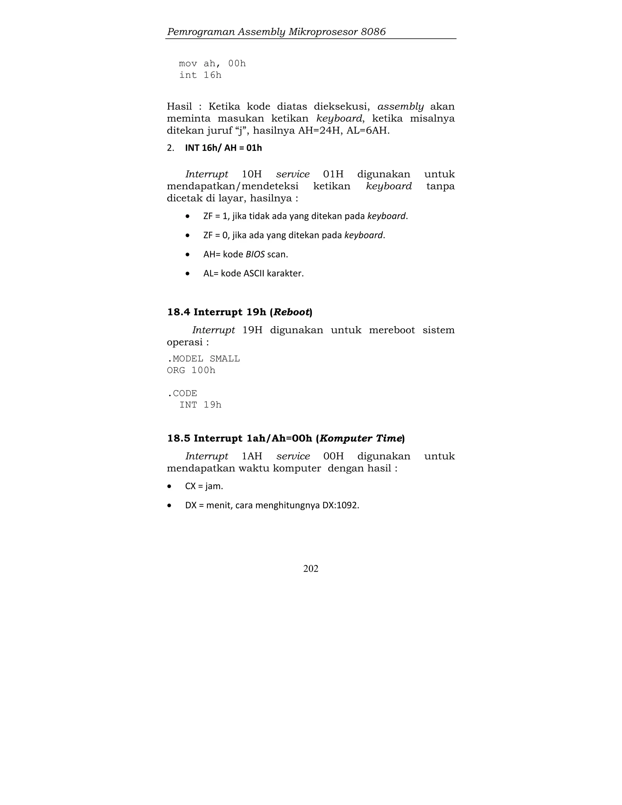 Pemrograman Assembly Mikroprosesor 8086
202
mov ah, 00h
int 16h
Hasil : Ketika kode diatas dieksekusi, assembly akan
meminta masukan ketikan keyboard, ketika misalnya
ditekan juruf “j”, hasilnya AH=24H, AL=6AH.
2. INT 16h/ AH = 01h
Interrupt 10H service 01H digunakan untuk
mendapatkan/mendeteksi ketikan keyboard tanpa
dicetak di layar, hasilnya :
 ZF = 1, jika tidak ada yang ditekan pada keyboard.
 ZF = 0, jika ada yang ditekan pada keyboard.
 AH= kode BIOS scan.
 AL= kode ASCII karakter.
18.4 Interrupt 19h (Reboot)
Interrupt 19H digunakan untuk mereboot sistem
operasi :
.MODEL SMALL
ORG 100h
.CODE
INT 19h
18.5 Interrupt 1ah/Ah=00h (Komputer Time)
Interrupt 1AH service 00H digunakan untuk
mendapatkan waktu komputer dengan hasil :
 CX = jam.
 DX = menit, cara menghitungnya DX:1092.
 