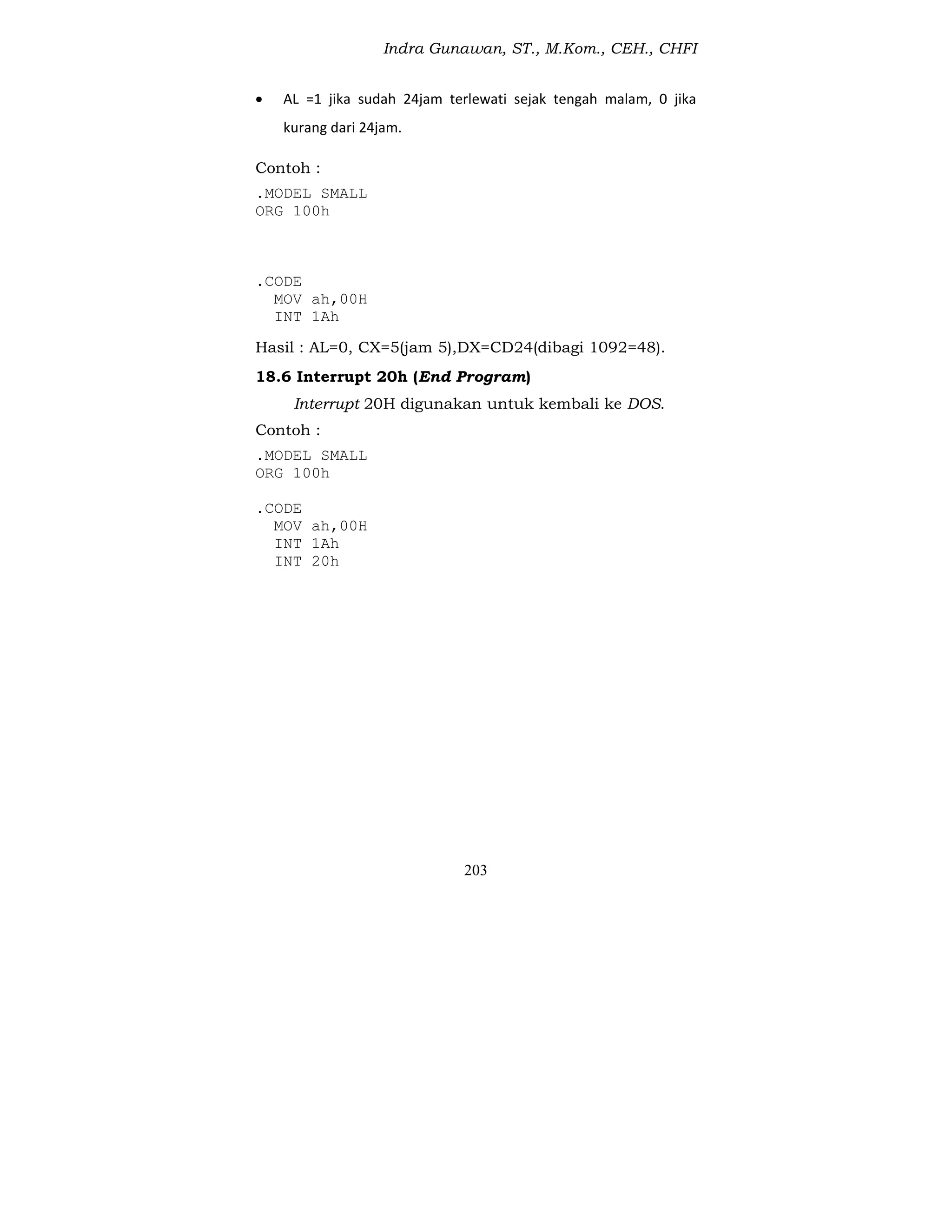 Indra Gunawan, ST., M.Kom., CEH., CHFI
203
 AL =1 jika sudah 24jam terlewati sejak tengah malam, 0 jika
kurang dari 24jam.
Contoh :
.MODEL SMALL
ORG 100h
.CODE
MOV ah,00H
INT 1Ah
Hasil : AL=0, CX=5(jam 5),DX=CD24(dibagi 1092=48).
18.6 Interrupt 20h (End Program)
Interrupt 20H digunakan untuk kembali ke DOS.
Contoh :
.MODEL SMALL
ORG 100h
.CODE
MOV ah,00H
INT 1Ah
INT 20h
 