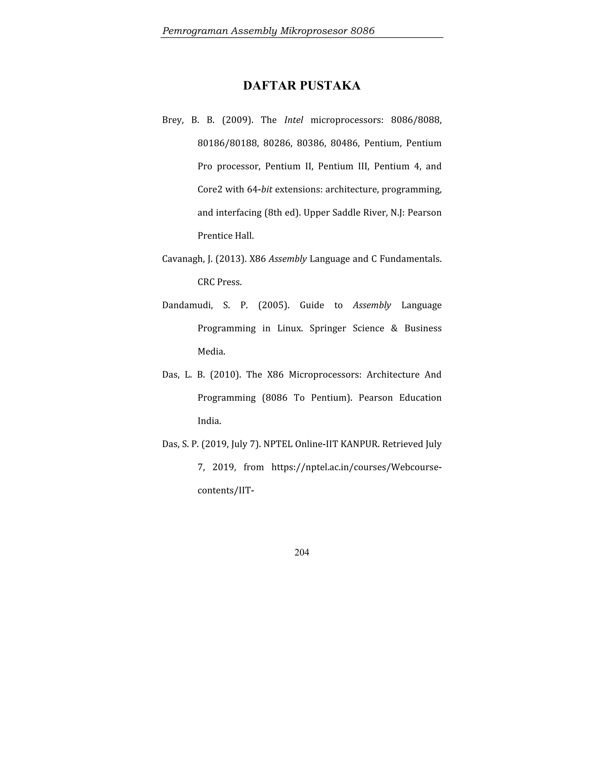 Pemrograman Assembly Mikroprosesor 8086
204
DAFTAR PUSTAKA
Brey, B. B. (2009). The Intel microprocessors: 8086/8088,
80186/80188, 80286, 80386, 80486, Pentium, Pentium
Pro processor, Pentium II, Pentium III, Pentium 4, and
Core2 with 64-bit extensions: architecture, programming,
and interfacing (8th ed). Upper Saddle River, N.J: Pearson
Prentice Hall.
Cavanagh, J. (2013). X86 Assembly Language and C Fundamentals.
CRC Press.
Dandamudi, S. P. (2005). Guide to Assembly Language
Programming in Linux. Springer Science & Business
Media.
Das, L. B. (2010). The X86 Microprocessors: Architecture And
Programming (8086 To Pentium). Pearson Education
India.
Das, S. P. (2019, July 7). NPTEL Online-IIT KANPUR. Retrieved July
7, 2019, from https://nptel.ac.in/courses/Webcourse-
contents/IIT-
 