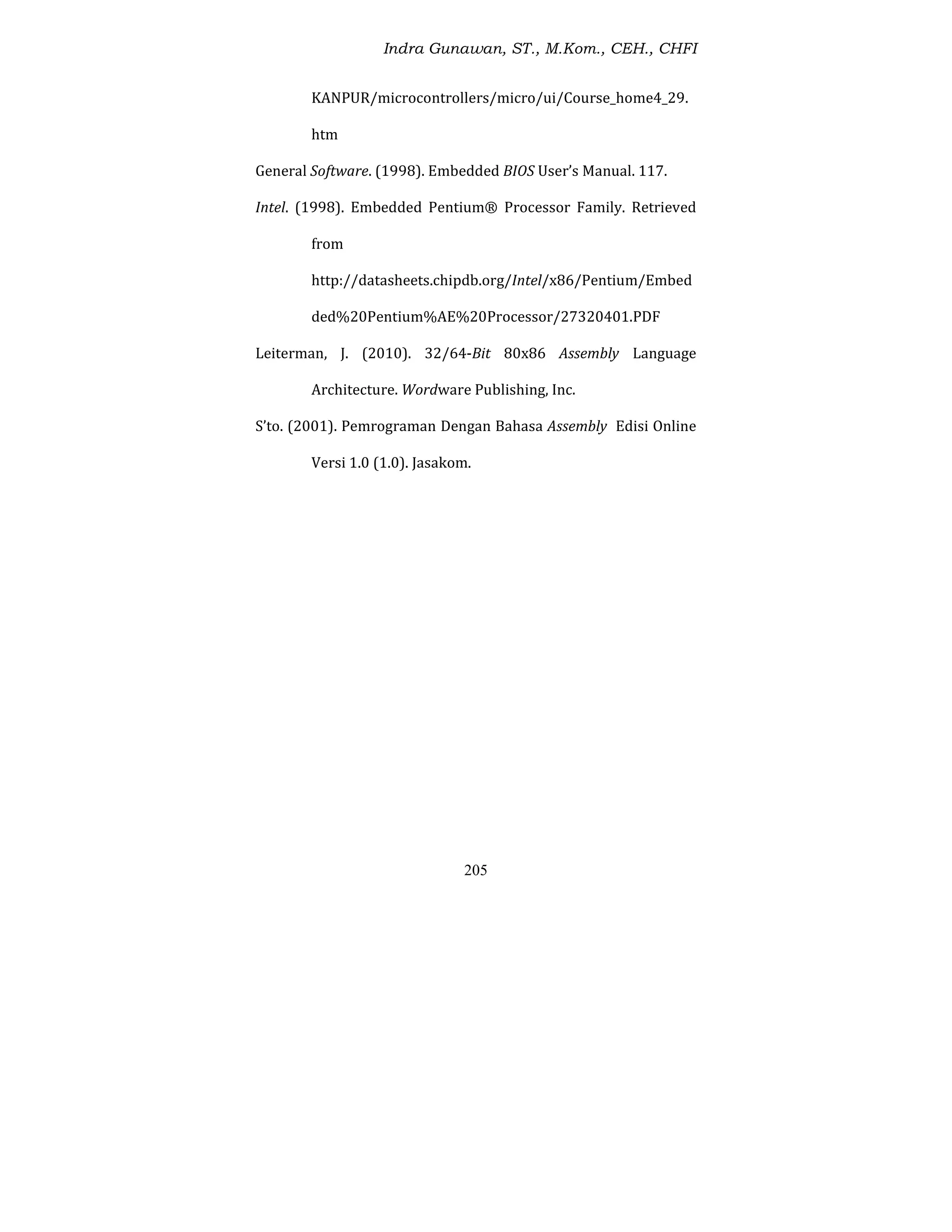 Indra Gunawan, ST., M.Kom., CEH., CHFI
205
KANPUR/microcontrollers/micro/ui/Course_home4_29.
htm
General Software. (1998). Embedded BIOS User’s Manual. 117.
Intel. (1998). Embedded Pentium® Processor Family. Retrieved
from
http://datasheets.chipdb.org/Intel/x86/Pentium/Embed
ded%20Pentium%AE%20Processor/27320401.PDF
Leiterman, J. (2010). 32/64-Bit 80x86 Assembly Language
Architecture. Wordware Publishing, Inc.
S’to. (2001). Pemrograman Dengan Bahasa Assembly Edisi Online
Versi 1.0 (1.0). Jasakom.
 