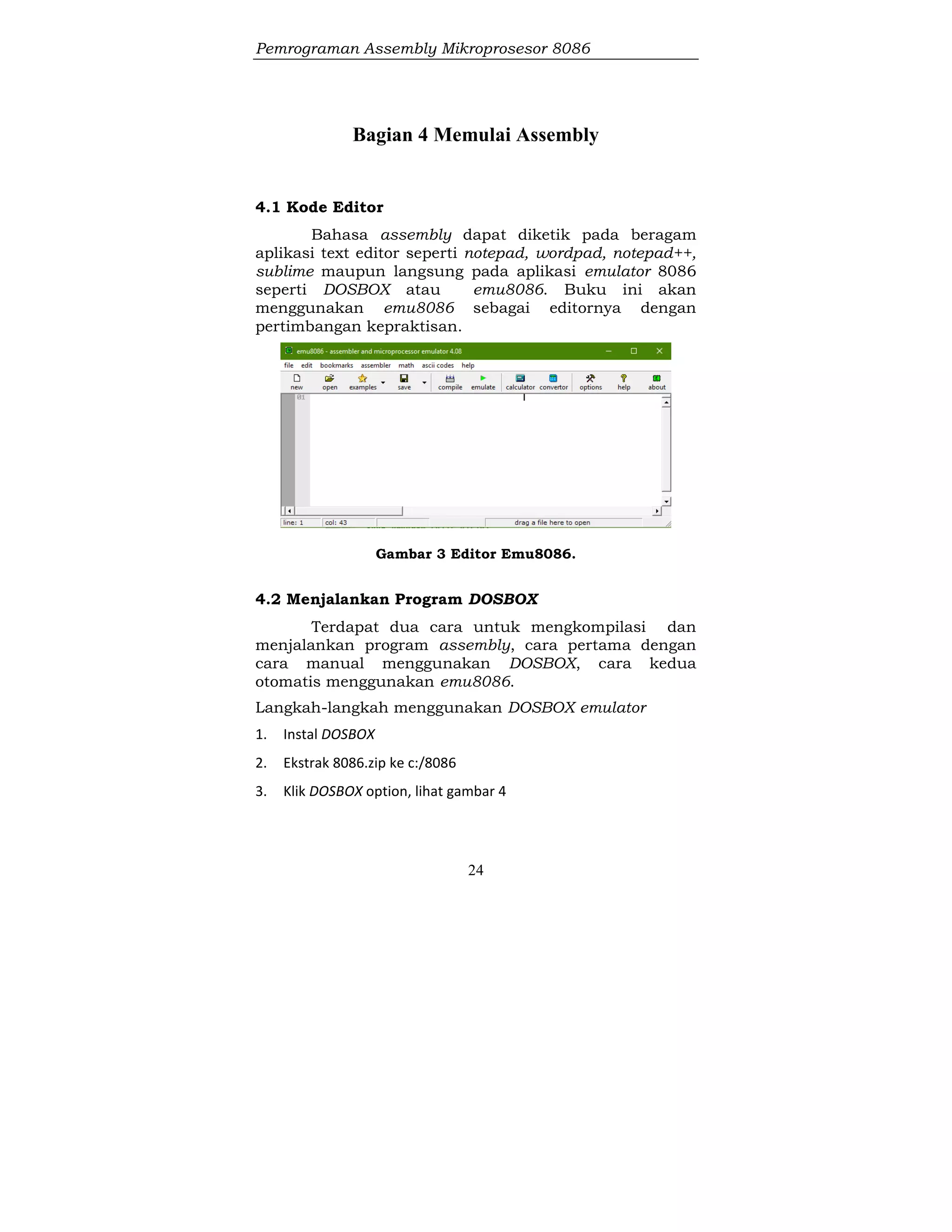 Pemrograman Assembly Mikroprosesor 8086
24
Bagian 4 Memulai Assembly
4.1 Kode Editor
Bahasa assembly dapat diketik pada beragam
aplikasi text editor seperti notepad, wordpad, notepad++,
sublime maupun langsung pada aplikasi emulator 8086
seperti DOSBOX atau emu8086. Buku ini akan
menggunakan emu8086 sebagai editornya dengan
pertimbangan kepraktisan.
Gambar 3 Editor Emu8086.
4.2 Menjalankan Program DOSBOX
Terdapat dua cara untuk mengkompilasi dan
menjalankan program assembly, cara pertama dengan
cara manual menggunakan DOSBOX, cara kedua
otomatis menggunakan emu8086.
Langkah-langkah menggunakan DOSBOX emulator
1. Instal DOSBOX
2. Ekstrak 8086.zip ke c:/8086
3. Klik DOSBOX option, lihat gambar 4
 