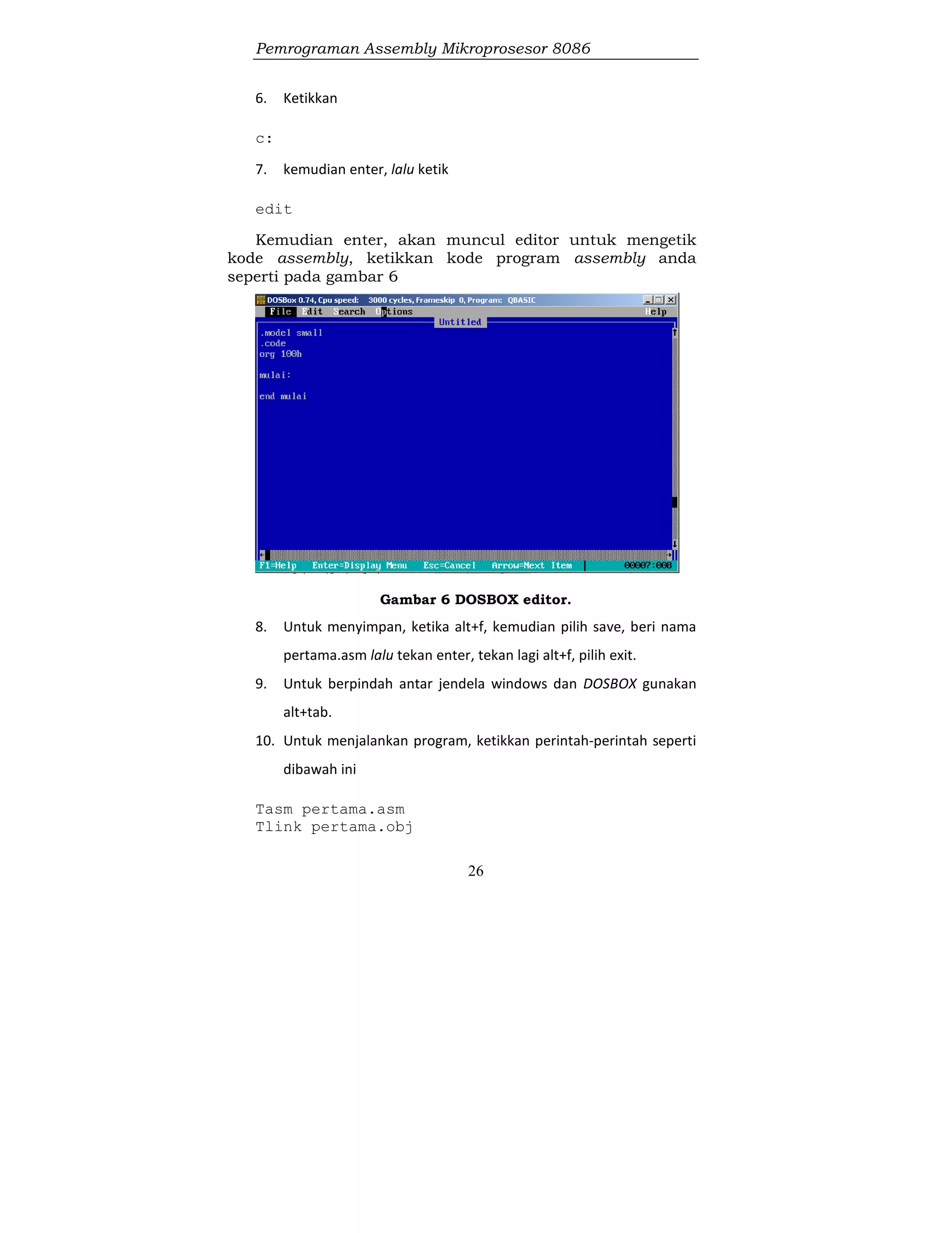 Pemrograman Assembly Mikroprosesor 8086
26
6. Ketikkan
c:
7. kemudian enter, lalu ketik
edit
Kemudian enter, akan muncul editor untuk mengetik
kode assembly, ketikkan kode program assembly anda
seperti pada gambar 6
Gambar 6 DOSBOX editor.
8. Untuk menyimpan, ketika alt+f, kemudian pilih save, beri nama
pertama.asm lalu tekan enter, tekan lagi alt+f, pilih exit.
9. Untuk berpindah antar jendela windows dan DOSBOX gunakan
alt+tab.
10. Untuk menjalankan program, ketikkan perintah-perintah seperti
dibawah ini
Tasm pertama.asm
Tlink pertama.obj
 