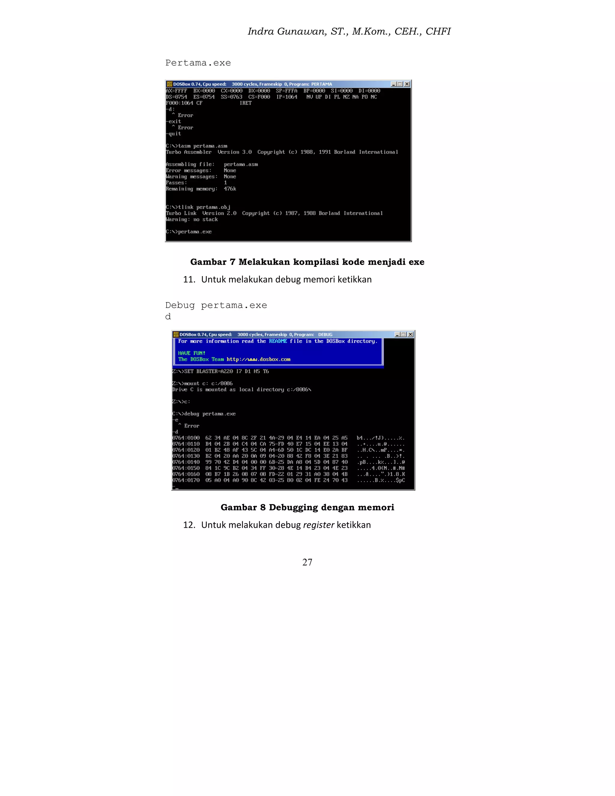 Indra Gunawan, ST., M.Kom., CEH., CHFI
27
Pertama.exe
Gambar 7 Melakukan kompilasi kode menjadi exe
11. Untuk melakukan debug memori ketikkan
Debug pertama.exe
d
Gambar 8 Debugging dengan memori
12. Untuk melakukan debug register ketikkan
 