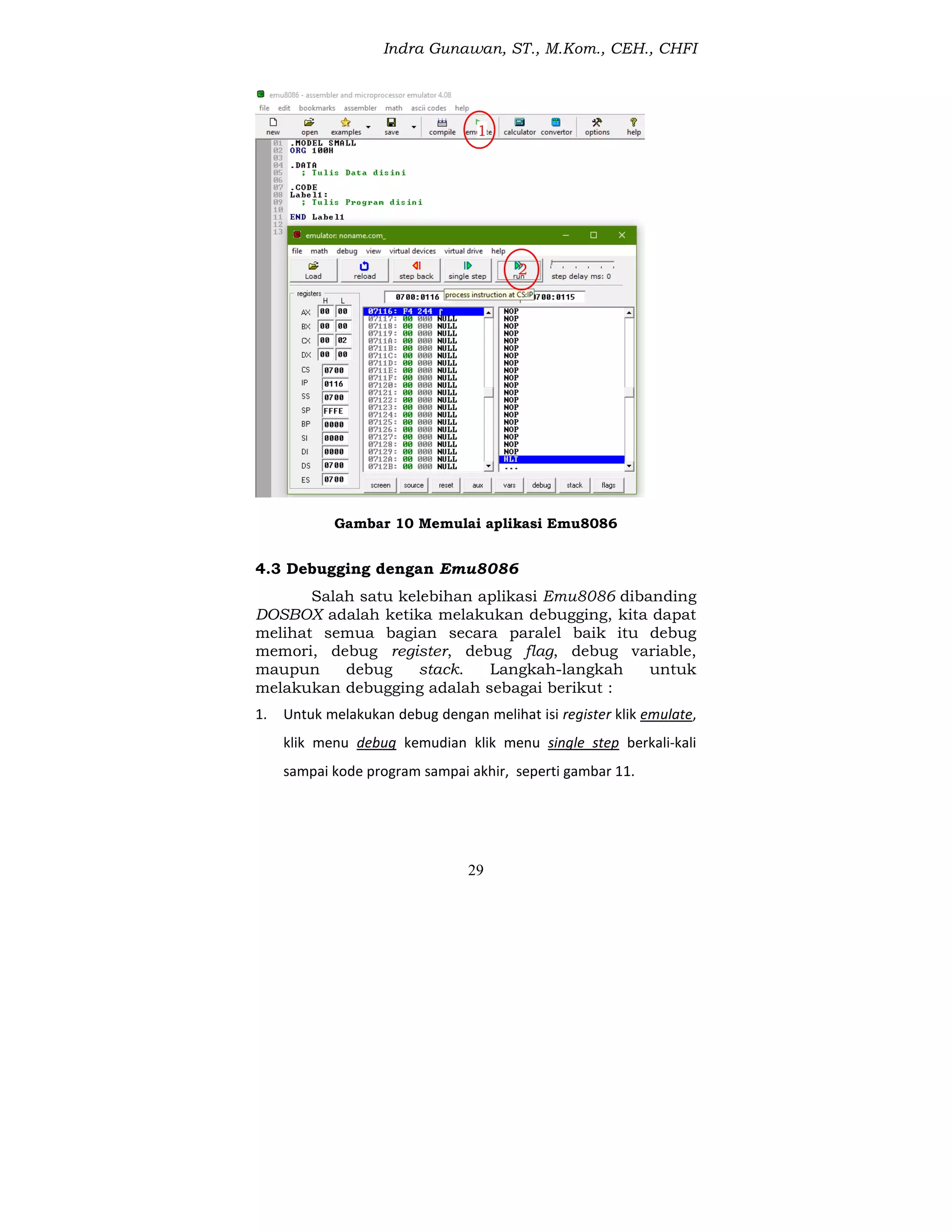 Indra Gunawan, ST., M.Kom., CEH., CHFI
29
Gambar 10 Memulai aplikasi Emu8086
4.3 Debugging dengan Emu8086
Salah satu kelebihan aplikasi Emu8086 dibanding
DOSBOX adalah ketika melakukan debugging, kita dapat
melihat semua bagian secara paralel baik itu debug
memori, debug register, debug flag, debug variable,
maupun debug stack. Langkah-langkah untuk
melakukan debugging adalah sebagai berikut :
1. Untuk melakukan debug dengan melihat isi register klik emulate,
klik menu debug kemudian klik menu single step berkali-kali
sampai kode program sampai akhir, seperti gambar 11.
1
2
 