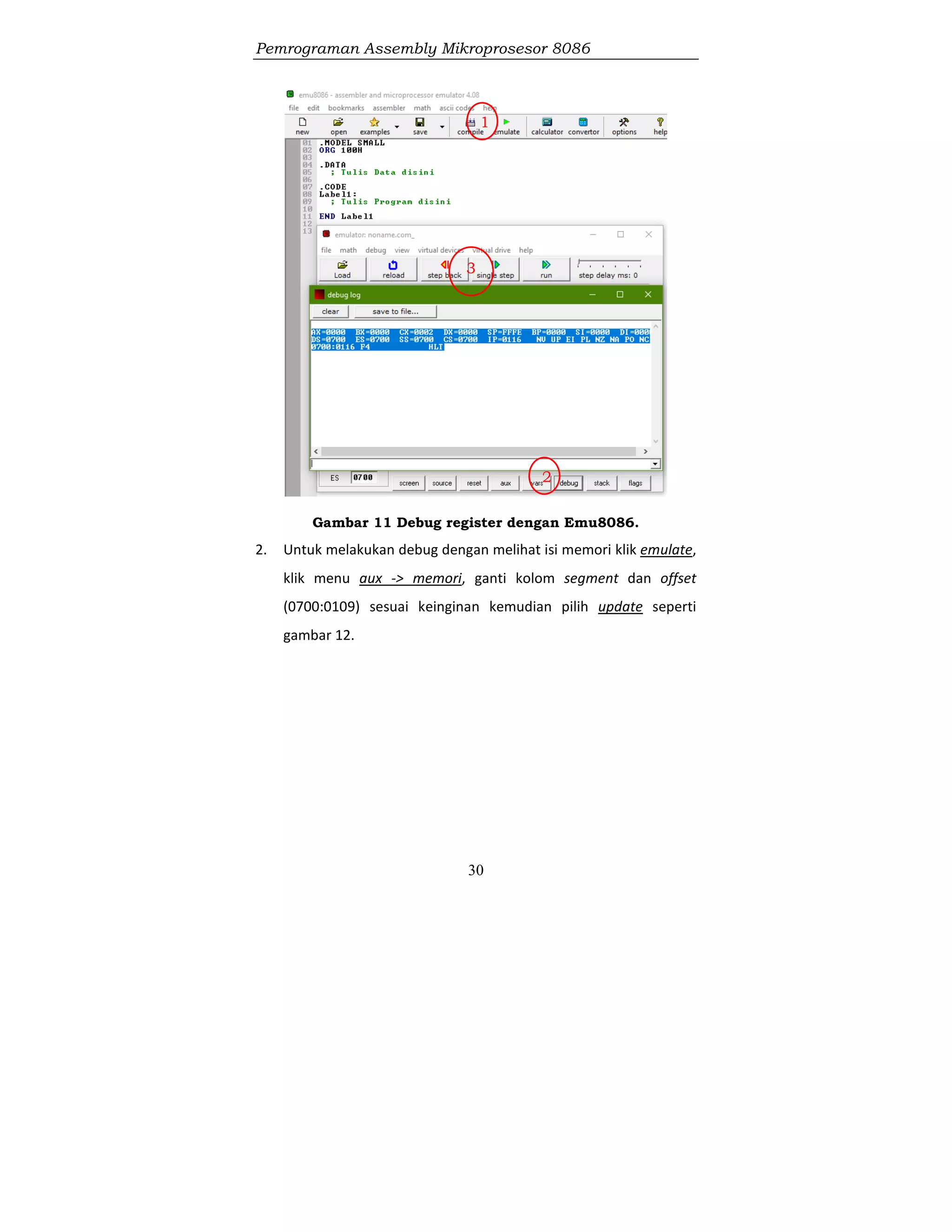 Pemrograman Assembly Mikroprosesor 8086
30
Gambar 11 Debug register dengan Emu8086.
2. Untuk melakukan debug dengan melihat isi memori klik emulate,
klik menu aux -> memori, ganti kolom segment dan offset
(0700:0109) sesuai keinginan kemudian pilih update seperti
gambar 12.
1
2
3
 