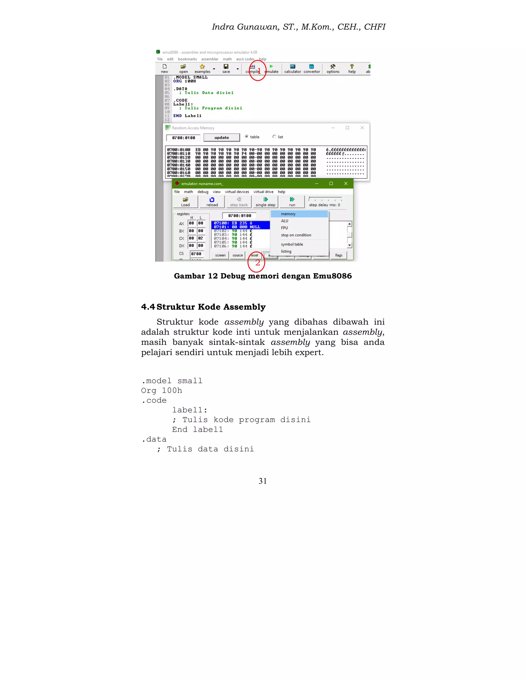 Indra Gunawan, ST., M.Kom., CEH., CHFI
31
Gambar 12 Debug memori dengan Emu8086
4.4Struktur Kode Assembly
Struktur kode assembly yang dibahas dibawah ini
adalah struktur kode inti untuk menjalankan assembly,
masih banyak sintak-sintak assembly yang bisa anda
pelajari sendiri untuk menjadi lebih expert.
.model small
Org 100h
.code
label1:
; Tulis kode program disini
End label1
.data
; Tulis data disini
1
2
 