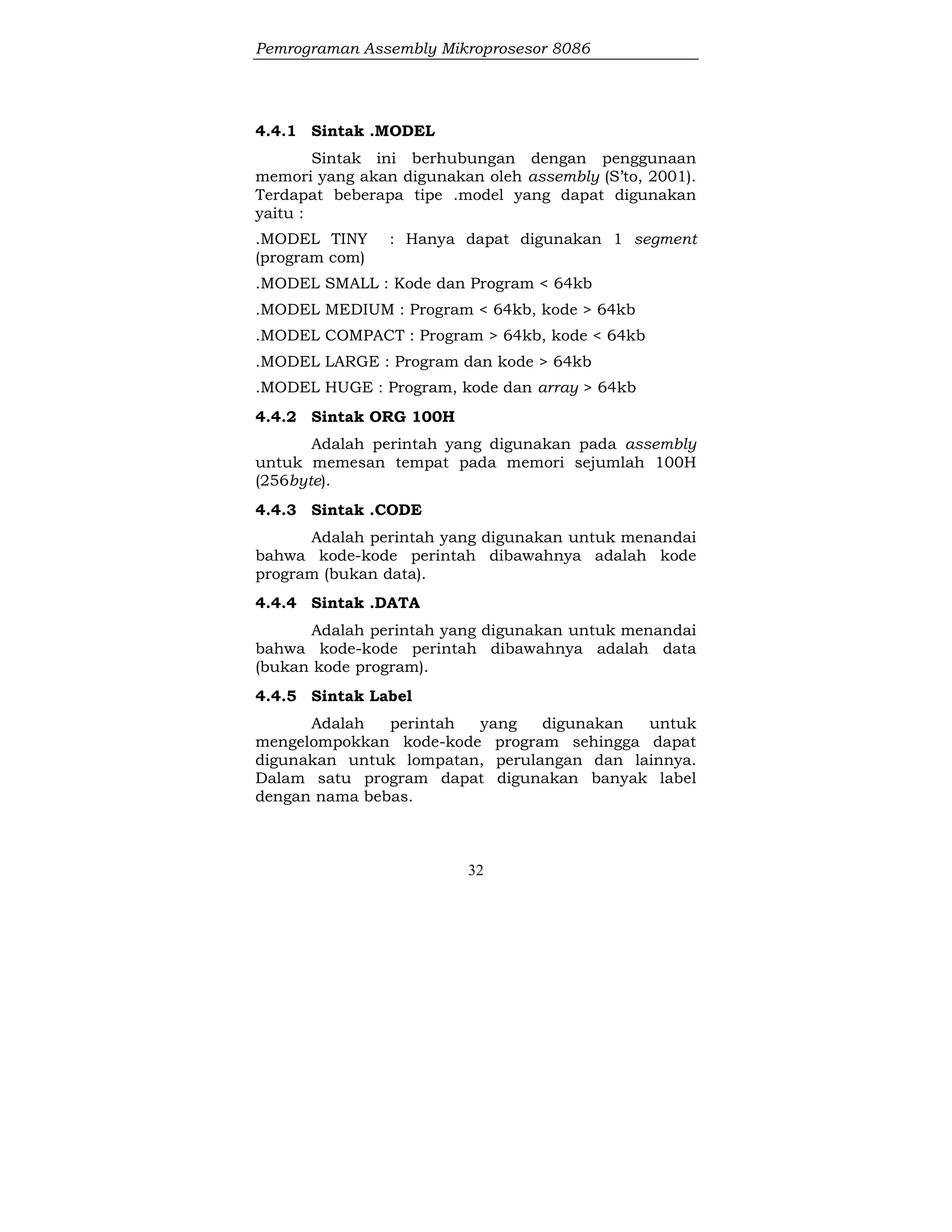 Pemrograman Assembly Mikroprosesor 8086
32
4.4.1 Sintak .MODEL
Sintak ini berhubungan dengan penggunaan
memori yang akan digunakan oleh assembly (S’to, 2001).
Terdapat beberapa tipe .model yang dapat digunakan
yaitu :
.MODEL TINY : Hanya dapat digunakan 1 segment
(program com)
.MODEL SMALL : Kode dan Program < 64kb
.MODEL MEDIUM : Program < 64kb, kode > 64kb
.MODEL COMPACT : Program > 64kb, kode < 64kb
.MODEL LARGE : Program dan kode > 64kb
.MODEL HUGE : Program, kode dan array > 64kb
4.4.2 Sintak ORG 100H
Adalah perintah yang digunakan pada assembly
untuk memesan tempat pada memori sejumlah 100H
(256byte).
4.4.3 Sintak .CODE
Adalah perintah yang digunakan untuk menandai
bahwa kode-kode perintah dibawahnya adalah kode
program (bukan data).
4.4.4 Sintak .DATA
Adalah perintah yang digunakan untuk menandai
bahwa kode-kode perintah dibawahnya adalah data
(bukan kode program).
4.4.5 Sintak Label
Adalah perintah yang digunakan untuk
mengelompokkan kode-kode program sehingga dapat
digunakan untuk lompatan, perulangan dan lainnya.
Dalam satu program dapat digunakan banyak label
dengan nama bebas.
 