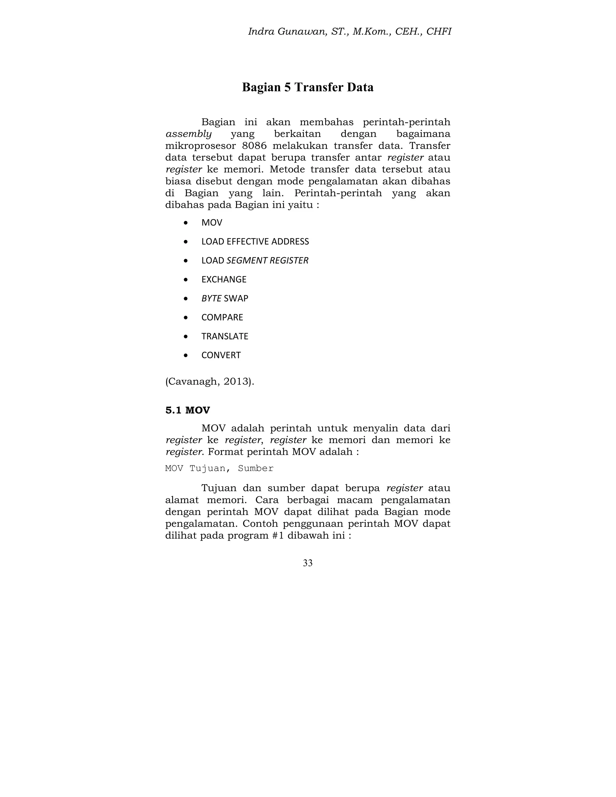 Indra Gunawan, ST., M.Kom., CEH., CHFI
33
Bagian 5 Transfer Data
Bagian ini akan membahas perintah-perintah
assembly yang berkaitan dengan bagaimana
mikroprosesor 8086 melakukan transfer data. Transfer
data tersebut dapat berupa transfer antar register atau
register ke memori. Metode transfer data tersebut atau
biasa disebut dengan mode pengalamatan akan dibahas
di Bagian yang lain. Perintah-perintah yang akan
dibahas pada Bagian ini yaitu :
 MOV
 LOAD EFFECTIVE ADDRESS
 LOAD SEGMENT REGISTER
 EXCHANGE
 BYTE SWAP
 COMPARE
 TRANSLATE
 CONVERT
(Cavanagh, 2013).
5.1 MOV
MOV adalah perintah untuk menyalin data dari
register ke register, register ke memori dan memori ke
register. Format perintah MOV adalah :
MOV Tujuan, Sumber
Tujuan dan sumber dapat berupa register atau
alamat memori. Cara berbagai macam pengalamatan
dengan perintah MOV dapat dilihat pada Bagian mode
pengalamatan. Contoh penggunaan perintah MOV dapat
dilihat pada program #1 dibawah ini :
 