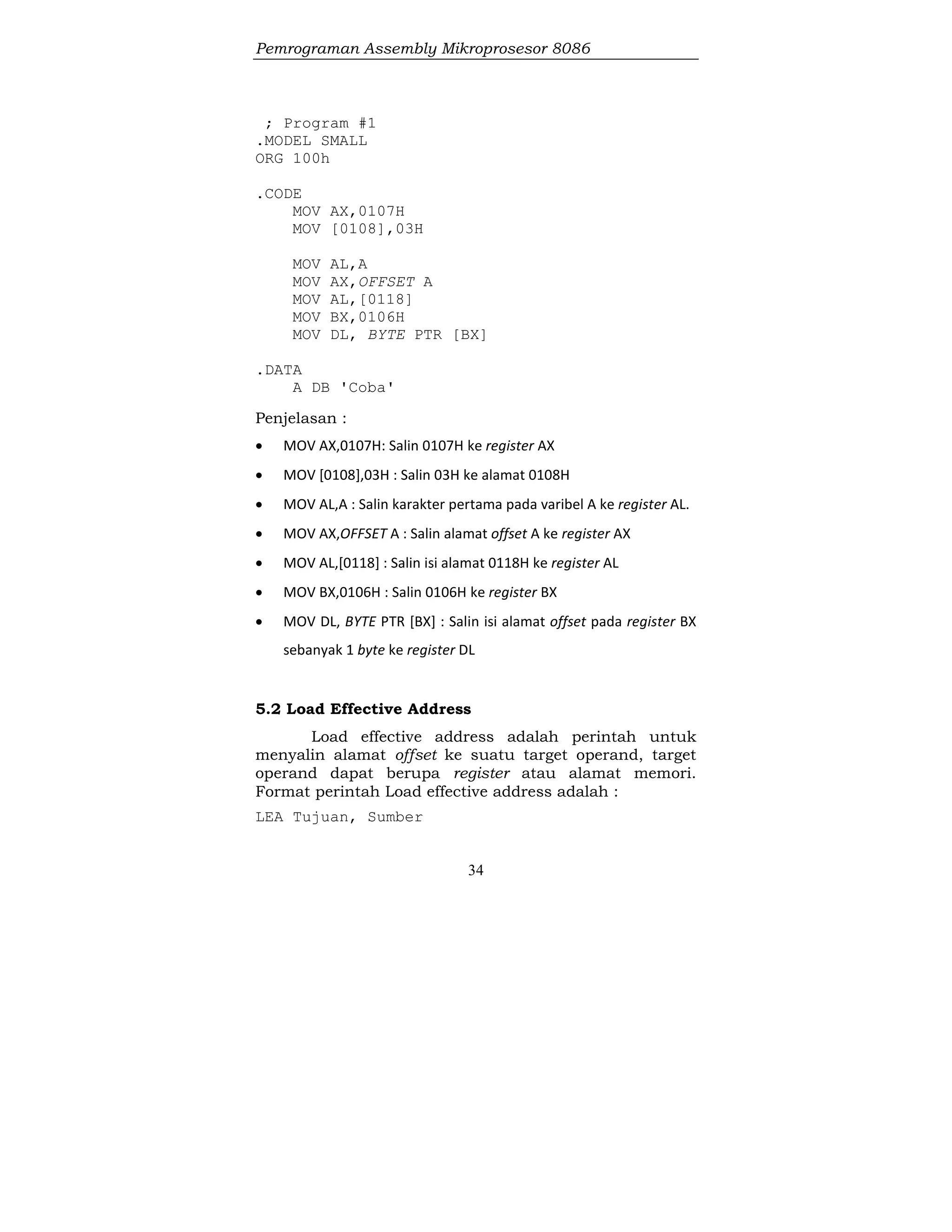 Pemrograman Assembly Mikroprosesor 8086
34
; Program #1
.MODEL SMALL
ORG 100h
.CODE
MOV AX,0107H
MOV [0108],03H
MOV AL,A
MOV AX,OFFSET A
MOV AL,[0118]
MOV BX,0106H
MOV DL, BYTE PTR [BX]
.DATA
A DB 'Coba'
Penjelasan :
 MOV AX,0107H: Salin 0107H ke register AX
 MOV [0108],03H : Salin 03H ke alamat 0108H
 MOV AL,A : Salin karakter pertama pada varibel A ke register AL.
 MOV AX,OFFSET A : Salin alamat offset A ke register AX
 MOV AL,[0118] : Salin isi alamat 0118H ke register AL
 MOV BX,0106H : Salin 0106H ke register BX
 MOV DL, BYTE PTR [BX] : Salin isi alamat offset pada register BX
sebanyak 1 byte ke register DL
5.2 Load Effective Address
Load effective address adalah perintah untuk
menyalin alamat offset ke suatu target operand, target
operand dapat berupa register atau alamat memori.
Format perintah Load effective address adalah :
LEA Tujuan, Sumber
 