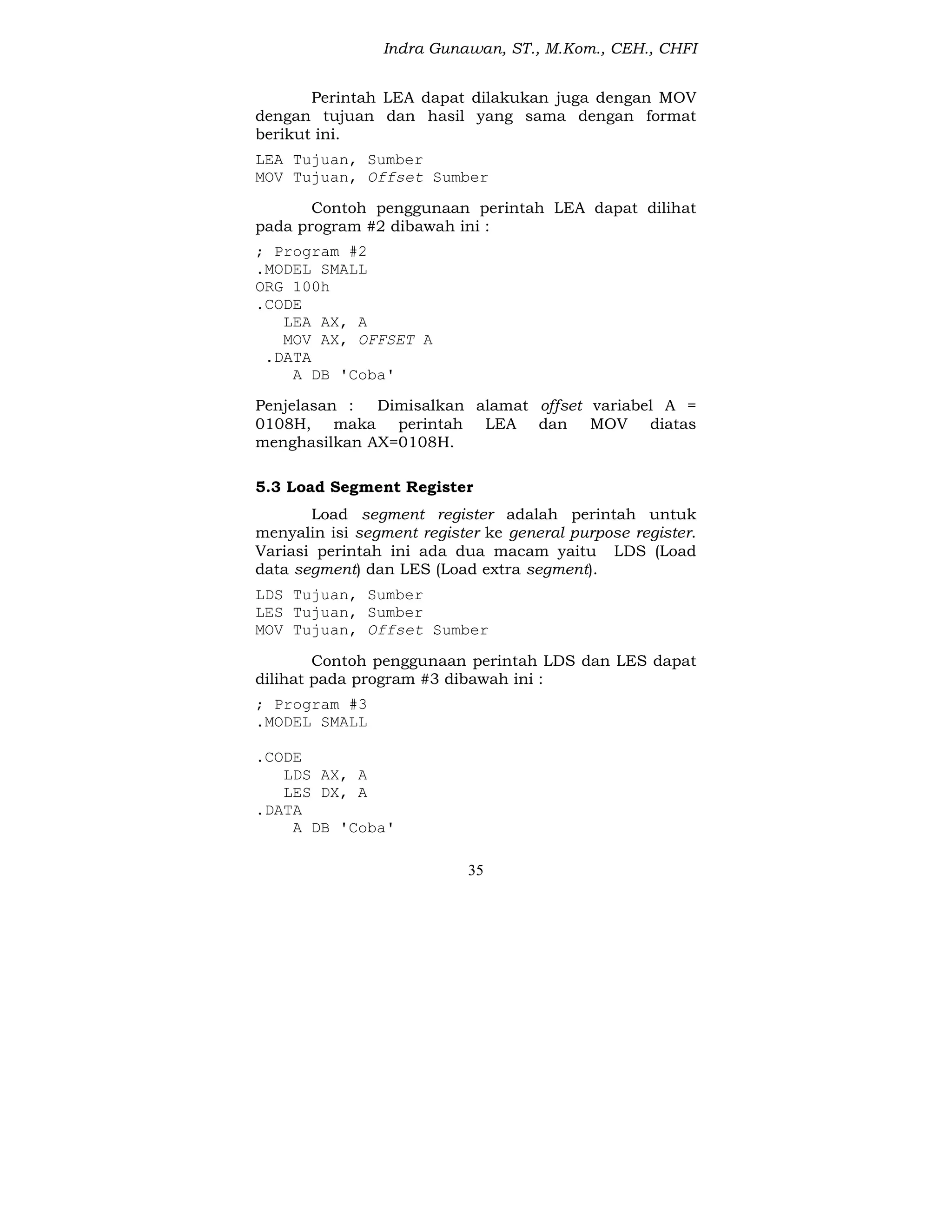 Indra Gunawan, ST., M.Kom., CEH., CHFI
35
Perintah LEA dapat dilakukan juga dengan MOV
dengan tujuan dan hasil yang sama dengan format
berikut ini.
LEA Tujuan, Sumber
MOV Tujuan, Offset Sumber
Contoh penggunaan perintah LEA dapat dilihat
pada program #2 dibawah ini :
; Program #2
.MODEL SMALL
ORG 100h
.CODE
LEA AX, A
MOV AX, OFFSET A
.DATA
A DB 'Coba'
Penjelasan : Dimisalkan alamat offset variabel A =
0108H, maka perintah LEA dan MOV diatas
menghasilkan AX=0108H.
5.3 Load Segment Register
Load segment register adalah perintah untuk
menyalin isi segment register ke general purpose register.
Variasi perintah ini ada dua macam yaitu LDS (Load
data segment) dan LES (Load extra segment).
LDS Tujuan, Sumber
LES Tujuan, Sumber
MOV Tujuan, Offset Sumber
Contoh penggunaan perintah LDS dan LES dapat
dilihat pada program #3 dibawah ini :
; Program #3
.MODEL SMALL
.CODE
LDS AX, A
LES DX, A
.DATA
A DB 'Coba'
 