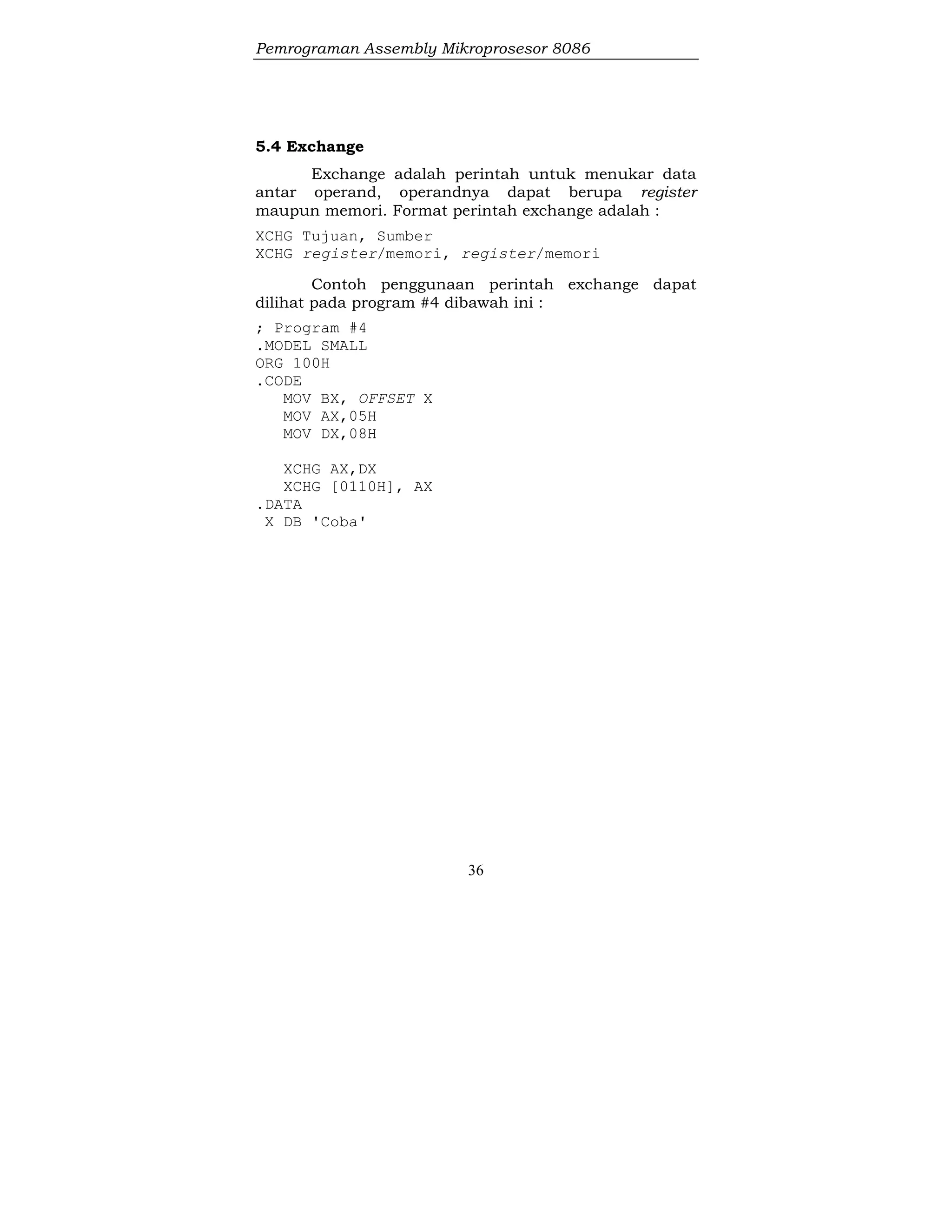 Pemrograman Assembly Mikroprosesor 8086
36
5.4 Exchange
Exchange adalah perintah untuk menukar data
antar operand, operandnya dapat berupa register
maupun memori. Format perintah exchange adalah :
XCHG Tujuan, Sumber
XCHG register/memori, register/memori
Contoh penggunaan perintah exchange dapat
dilihat pada program #4 dibawah ini :
; Program #4
.MODEL SMALL
ORG 100H
.CODE
MOV BX, OFFSET X
MOV AX,05H
MOV DX,08H
XCHG AX,DX
XCHG [0110H], AX
.DATA
X DB 'Coba'
 