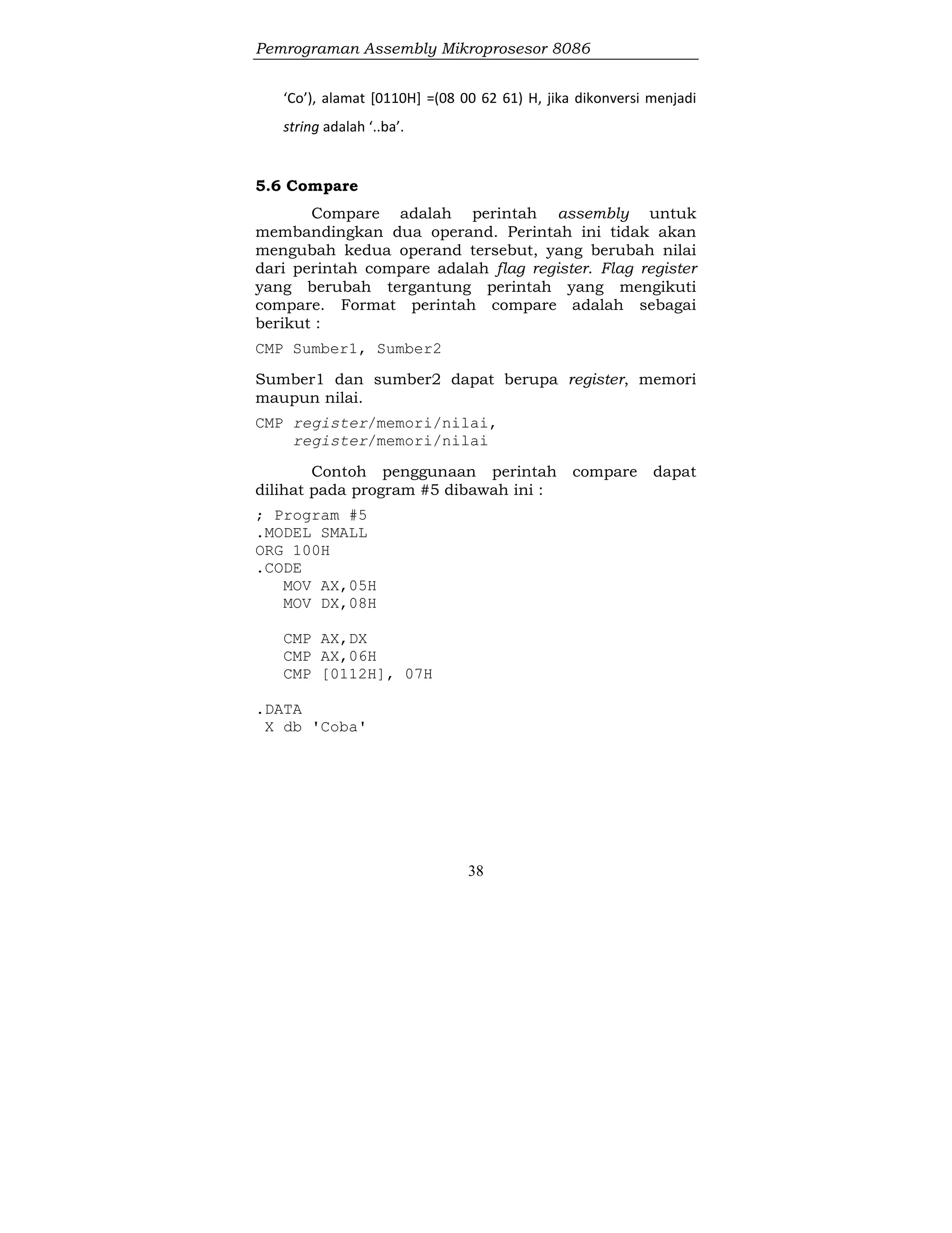 Pemrograman Assembly Mikroprosesor 8086
38
‘Co’), alamat [0110H] =(08 00 62 61) H, jika dikonversi menjadi
string adalah ‘..ba’.
5.6 Compare
Compare adalah perintah assembly untuk
membandingkan dua operand. Perintah ini tidak akan
mengubah kedua operand tersebut, yang berubah nilai
dari perintah compare adalah flag register. Flag register
yang berubah tergantung perintah yang mengikuti
compare. Format perintah compare adalah sebagai
berikut :
CMP Sumber1, Sumber2
Sumber1 dan sumber2 dapat berupa register, memori
maupun nilai.
CMP register/memori/nilai,
register/memori/nilai
Contoh penggunaan perintah compare dapat
dilihat pada program #5 dibawah ini :
; Program #5
.MODEL SMALL
ORG 100H
.CODE
MOV AX,05H
MOV DX,08H
CMP AX,DX
CMP AX,06H
CMP [0112H], 07H
.DATA
X db 'Coba'
 