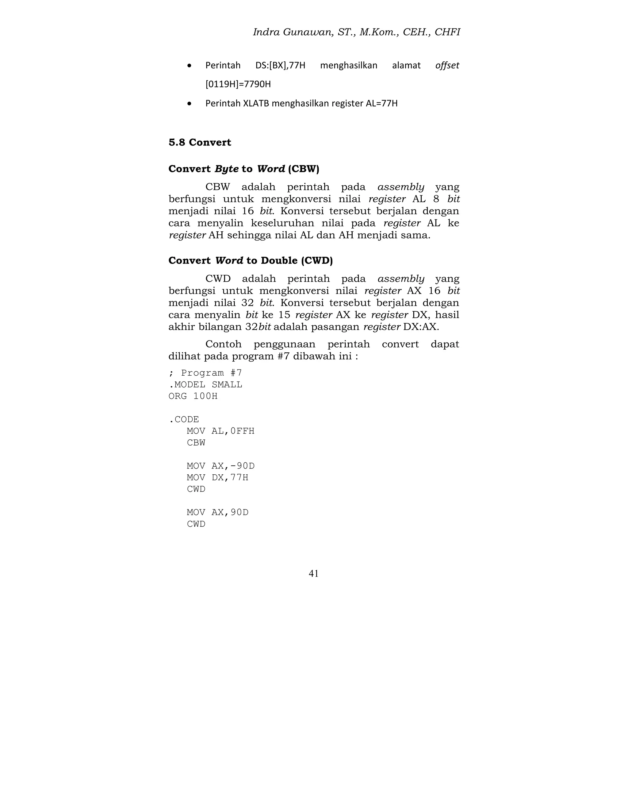 Indra Gunawan, ST., M.Kom., CEH., CHFI
41
 Perintah DS:[BX],77H menghasilkan alamat offset
[0119H]=7790H
 Perintah XLATB menghasilkan register AL=77H
5.8 Convert
Convert Byte to Word (CBW)
CBW adalah perintah pada assembly yang
berfungsi untuk mengkonversi nilai register AL 8 bit
menjadi nilai 16 bit. Konversi tersebut berjalan dengan
cara menyalin keseluruhan nilai pada register AL ke
register AH sehingga nilai AL dan AH menjadi sama.
Convert Word to Double (CWD)
CWD adalah perintah pada assembly yang
berfungsi untuk mengkonversi nilai register AX 16 bit
menjadi nilai 32 bit. Konversi tersebut berjalan dengan
cara menyalin bit ke 15 register AX ke register DX, hasil
akhir bilangan 32bit adalah pasangan register DX:AX.
Contoh penggunaan perintah convert dapat
dilihat pada program #7 dibawah ini :
; Program #7
.MODEL SMALL
ORG 100H
.CODE
MOV AL,0FFH
CBW
MOV AX,-90D
MOV DX,77H
CWD
MOV AX,90D
CWD
 