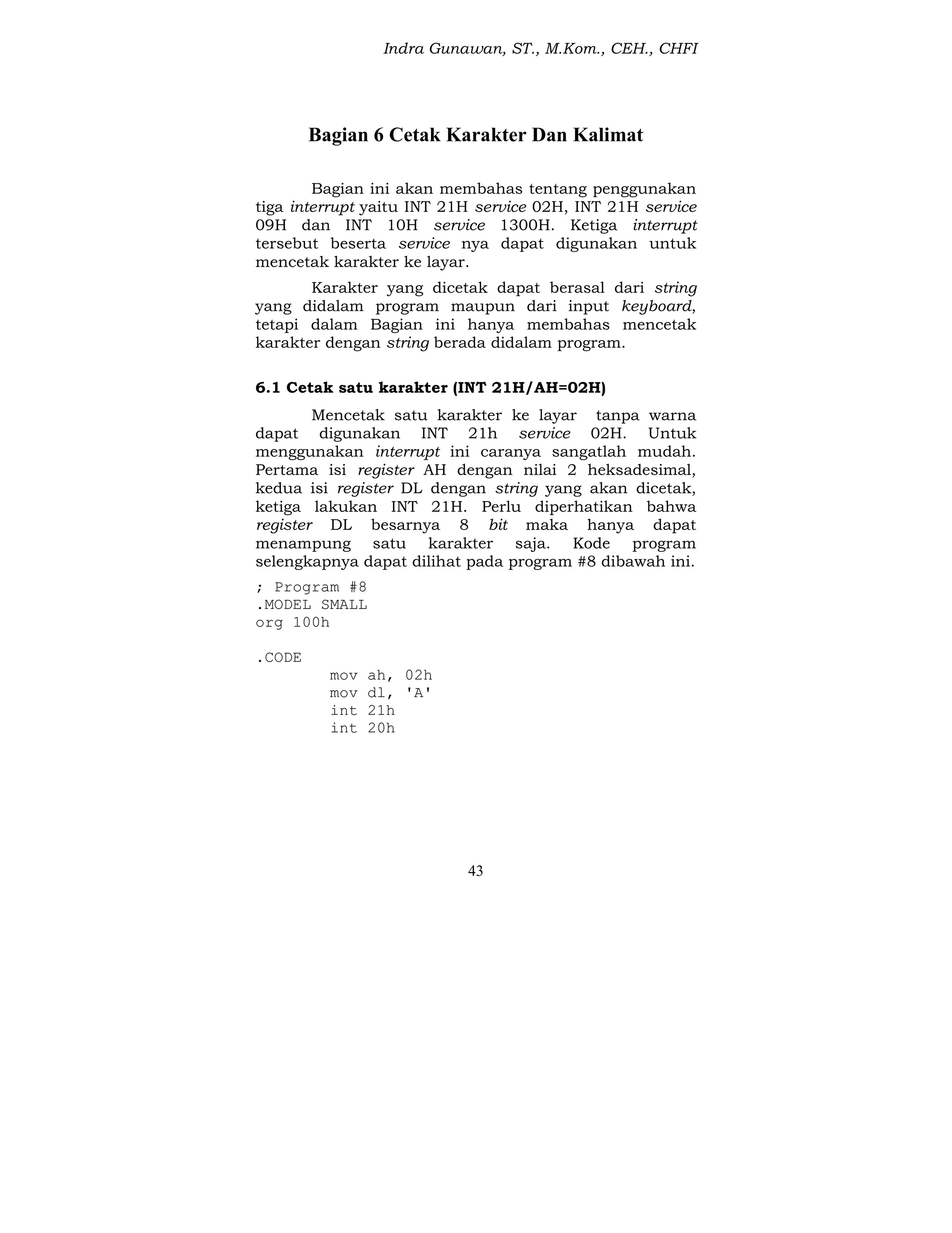 Indra Gunawan, ST., M.Kom., CEH., CHFI
43
Bagian 6 Cetak Karakter Dan Kalimat
Bagian ini akan membahas tentang penggunakan
tiga interrupt yaitu INT 21H service 02H, INT 21H service
09H dan INT 10H service 1300H. Ketiga interrupt
tersebut beserta service nya dapat digunakan untuk
mencetak karakter ke layar.
Karakter yang dicetak dapat berasal dari string
yang didalam program maupun dari input keyboard,
tetapi dalam Bagian ini hanya membahas mencetak
karakter dengan string berada didalam program.
6.1 Cetak satu karakter (INT 21H/AH=02H)
Mencetak satu karakter ke layar tanpa warna
dapat digunakan INT 21h service 02H. Untuk
menggunakan interrupt ini caranya sangatlah mudah.
Pertama isi register AH dengan nilai 2 heksadesimal,
kedua isi register DL dengan string yang akan dicetak,
ketiga lakukan INT 21H. Perlu diperhatikan bahwa
register DL besarnya 8 bit maka hanya dapat
menampung satu karakter saja. Kode program
selengkapnya dapat dilihat pada program #8 dibawah ini.
; Program #8
.MODEL SMALL
org 100h
.CODE
mov ah, 02h
mov dl, 'A'
int 21h
int 20h
 