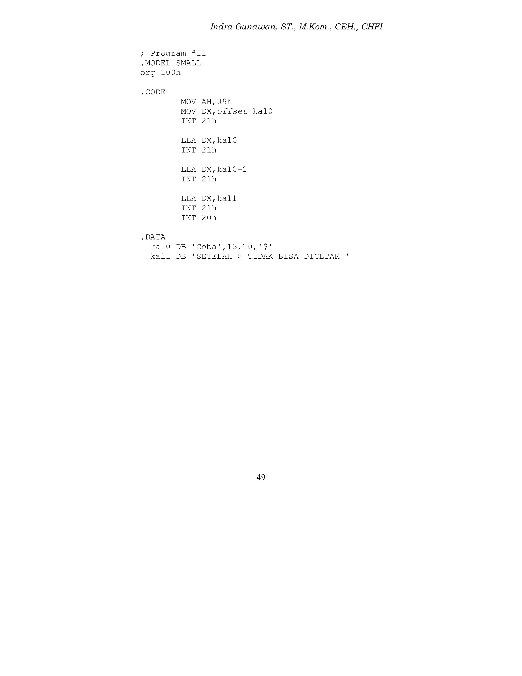 Indra Gunawan, ST., M.Kom., CEH., CHFI
49
; Program #11
.MODEL SMALL
org 100h
.CODE
MOV AH,09h
MOV DX,offset kal0
INT 21h
LEA DX,kal0
INT 21h
LEA DX,kal0+2
INT 21h
LEA DX,kal1
INT 21h
INT 20h
.DATA
kal0 DB 'Coba',13,10,'$'
kal1 DB 'SETELAH $ TIDAK BISA DICETAK '
 