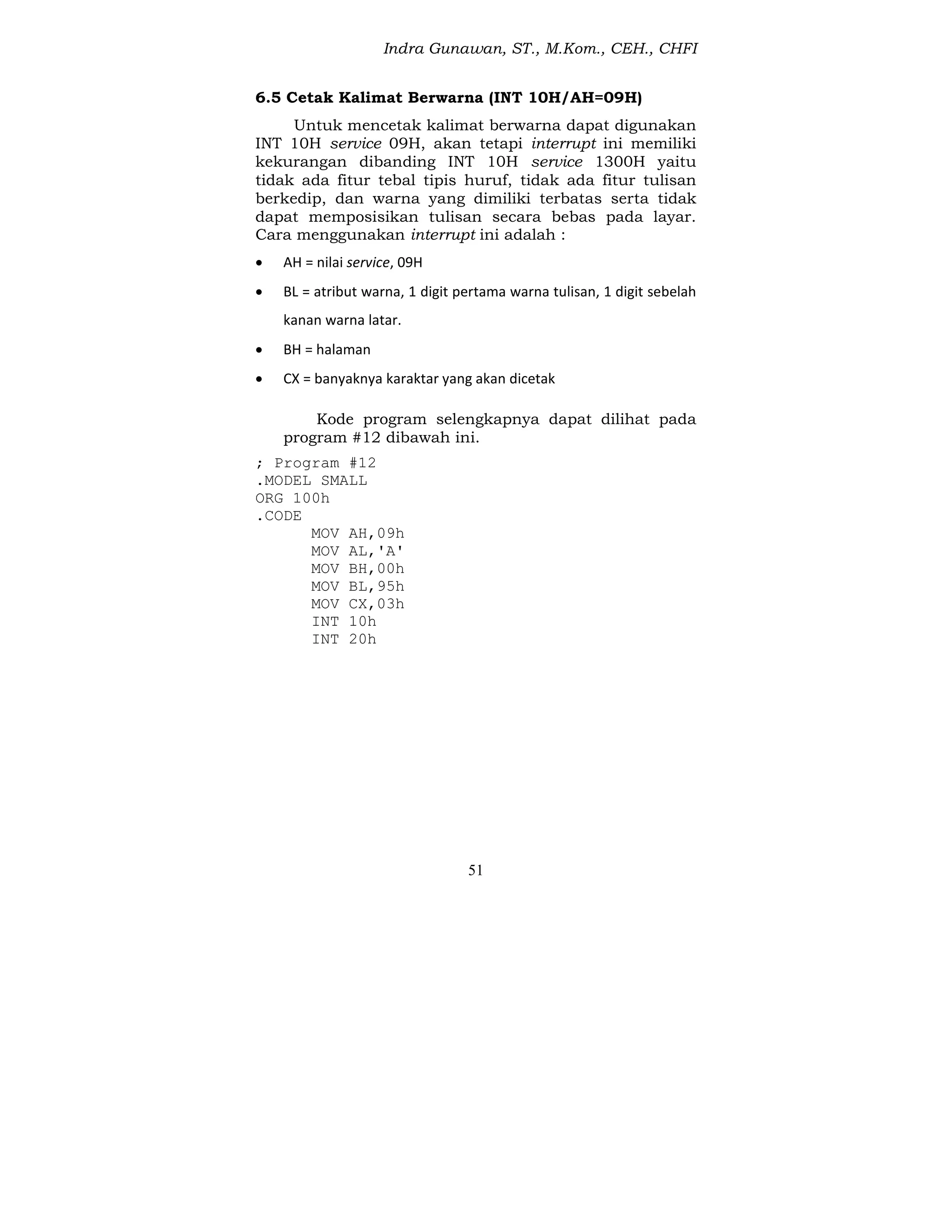 Indra Gunawan, ST., M.Kom., CEH., CHFI
51
6.5 Cetak Kalimat Berwarna (INT 10H/AH=09H)
Untuk mencetak kalimat berwarna dapat digunakan
INT 10H service 09H, akan tetapi interrupt ini memiliki
kekurangan dibanding INT 10H service 1300H yaitu
tidak ada fitur tebal tipis huruf, tidak ada fitur tulisan
berkedip, dan warna yang dimiliki terbatas serta tidak
dapat memposisikan tulisan secara bebas pada layar.
Cara menggunakan interrupt ini adalah :
 AH = nilai service, 09H
 BL = atribut warna, 1 digit pertama warna tulisan, 1 digit sebelah
kanan warna latar.
 BH = halaman
 CX = banyaknya karaktar yang akan dicetak
Kode program selengkapnya dapat dilihat pada
program #12 dibawah ini.
; Program #12
.MODEL SMALL
ORG 100h
.CODE
MOV AH,09h
MOV AL,'A'
MOV BH,00h
MOV BL,95h
MOV CX,03h
INT 10h
INT 20h
 