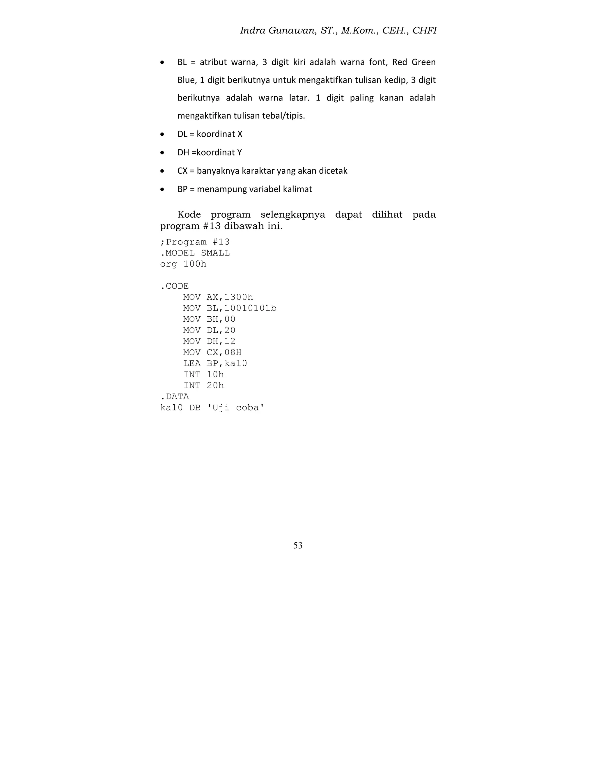 Indra Gunawan, ST., M.Kom., CEH., CHFI
53
 BL = atribut warna, 3 digit kiri adalah warna font, Red Green
Blue, 1 digit berikutnya untuk mengaktifkan tulisan kedip, 3 digit
berikutnya adalah warna latar. 1 digit paling kanan adalah
mengaktifkan tulisan tebal/tipis.
 DL = koordinat X
 DH =koordinat Y
 CX = banyaknya karaktar yang akan dicetak
 BP = menampung variabel kalimat
Kode program selengkapnya dapat dilihat pada
program #13 dibawah ini.
;Program #13
.MODEL SMALL
org 100h
.CODE
MOV AX,1300h
MOV BL,10010101b
MOV BH,00
MOV DL,20
MOV DH,12
MOV CX,08H
LEA BP,kal0
INT 10h
INT 20h
.DATA
kal0 DB 'Uji coba'
 