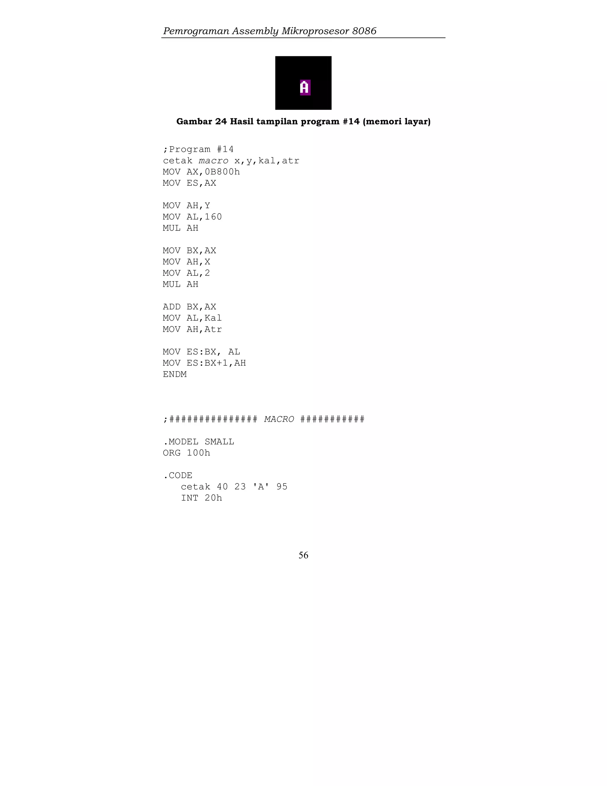 Pemrograman Assembly Mikroprosesor 8086
56
Gambar 24 Hasil tampilan program #14 (memori layar)
;Program #14
cetak macro x,y,kal,atr
MOV AX,0B800h
MOV ES,AX
MOV AH,Y
MOV AL,160
MUL AH
MOV BX,AX
MOV AH,X
MOV AL,2
MUL AH
ADD BX,AX
MOV AL,Kal
MOV AH,Atr
MOV ES:BX, AL
MOV ES:BX+1,AH
ENDM
;############### MACRO ###########
.MODEL SMALL
ORG 100h
.CODE
cetak 40 23 'A' 95
INT 20h
 