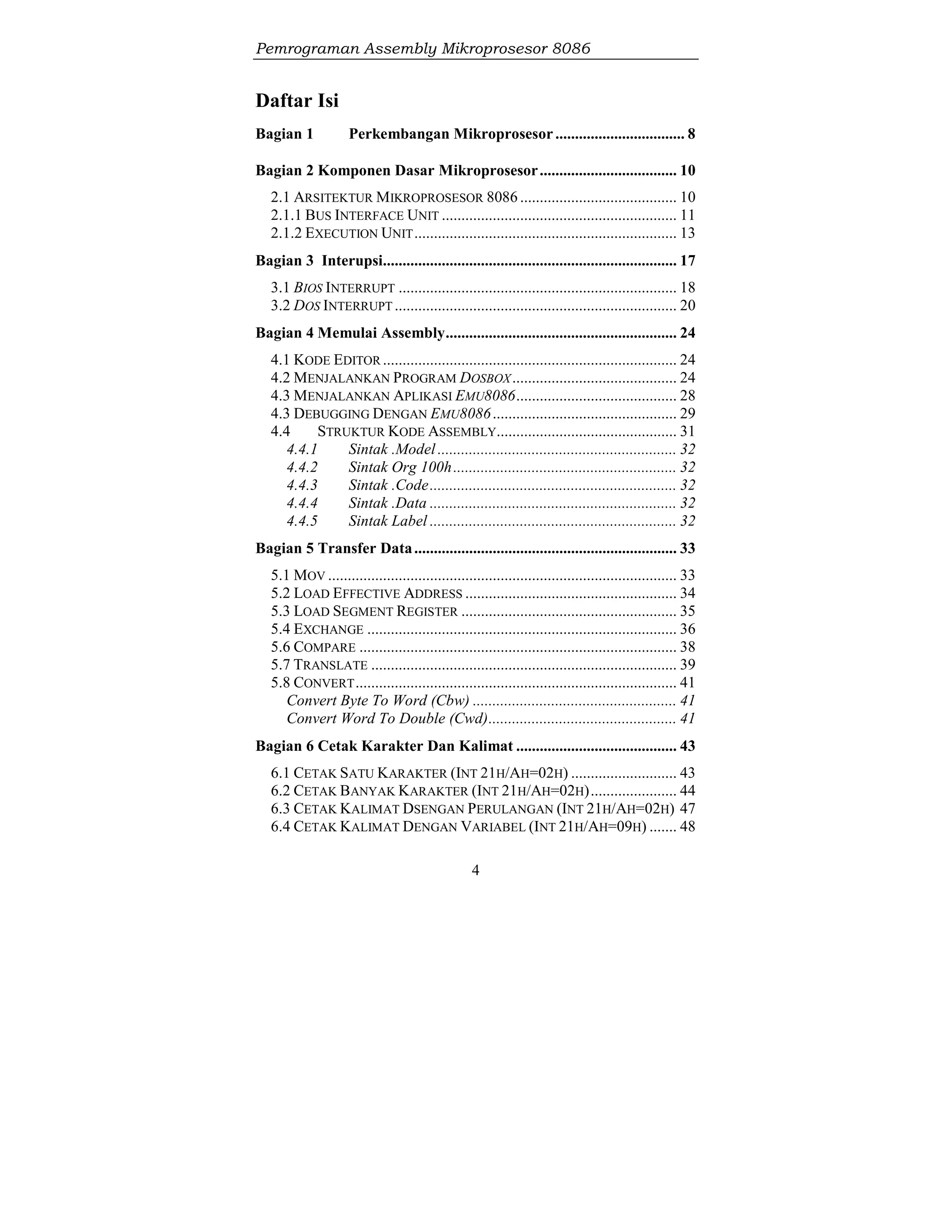Pemrograman Assembly Mikroprosesor 8086
4
Daftar Isi
Bagian 1 Perkembangan Mikroprosesor................................. 8
Bagian 2 Komponen Dasar Mikroprosesor................................... 10
2.1 ARSITEKTUR MIKROPROSESOR 8086 ........................................ 10
2.1.1 BUS INTERFACE UNIT ............................................................ 11
2.1.2 EXECUTION UNIT................................................................... 13
Bagian 3 Interupsi........................................................................... 17
3.1 BIOS INTERRUPT ....................................................................... 18
3.2 DOS INTERRUPT ........................................................................ 20
Bagian 4 Memulai Assembly........................................................... 24
4.1 KODE EDITOR ........................................................................... 24
4.2 MENJALANKAN PROGRAM DOSBOX.......................................... 24
4.3 MENJALANKAN APLIKASI EMU8086......................................... 28
4.3 DEBUGGING DENGAN EMU8086............................................... 29
4.4 STRUKTUR KODE ASSEMBLY.............................................. 31
4.4.1 Sintak .Model ............................................................. 32
4.4.2 Sintak Org 100h......................................................... 32
4.4.3 Sintak .Code............................................................... 32
4.4.4 Sintak .Data ............................................................... 32
4.4.5 Sintak Label ............................................................... 32
Bagian 5 Transfer Data................................................................... 33
5.1 MOV ......................................................................................... 33
5.2 LOAD EFFECTIVE ADDRESS ...................................................... 34
5.3 LOAD SEGMENT REGISTER ....................................................... 35
5.4 EXCHANGE ............................................................................... 36
5.6 COMPARE ................................................................................. 38
5.7 TRANSLATE .............................................................................. 39
5.8 CONVERT.................................................................................. 41
Convert Byte To Word (Cbw) .................................................... 41
Convert Word To Double (Cwd)................................................ 41
Bagian 6 Cetak Karakter Dan Kalimat ......................................... 43
6.1 CETAK SATU KARAKTER (INT 21H/AH=02H) ........................... 43
6.2 CETAK BANYAK KARAKTER (INT 21H/AH=02H)...................... 44
6.3 CETAK KALIMAT DSENGAN PERULANGAN (INT 21H/AH=02H) 47
6.4 CETAK KALIMAT DENGAN VARIABEL (INT 21H/AH=09H) ....... 48
 